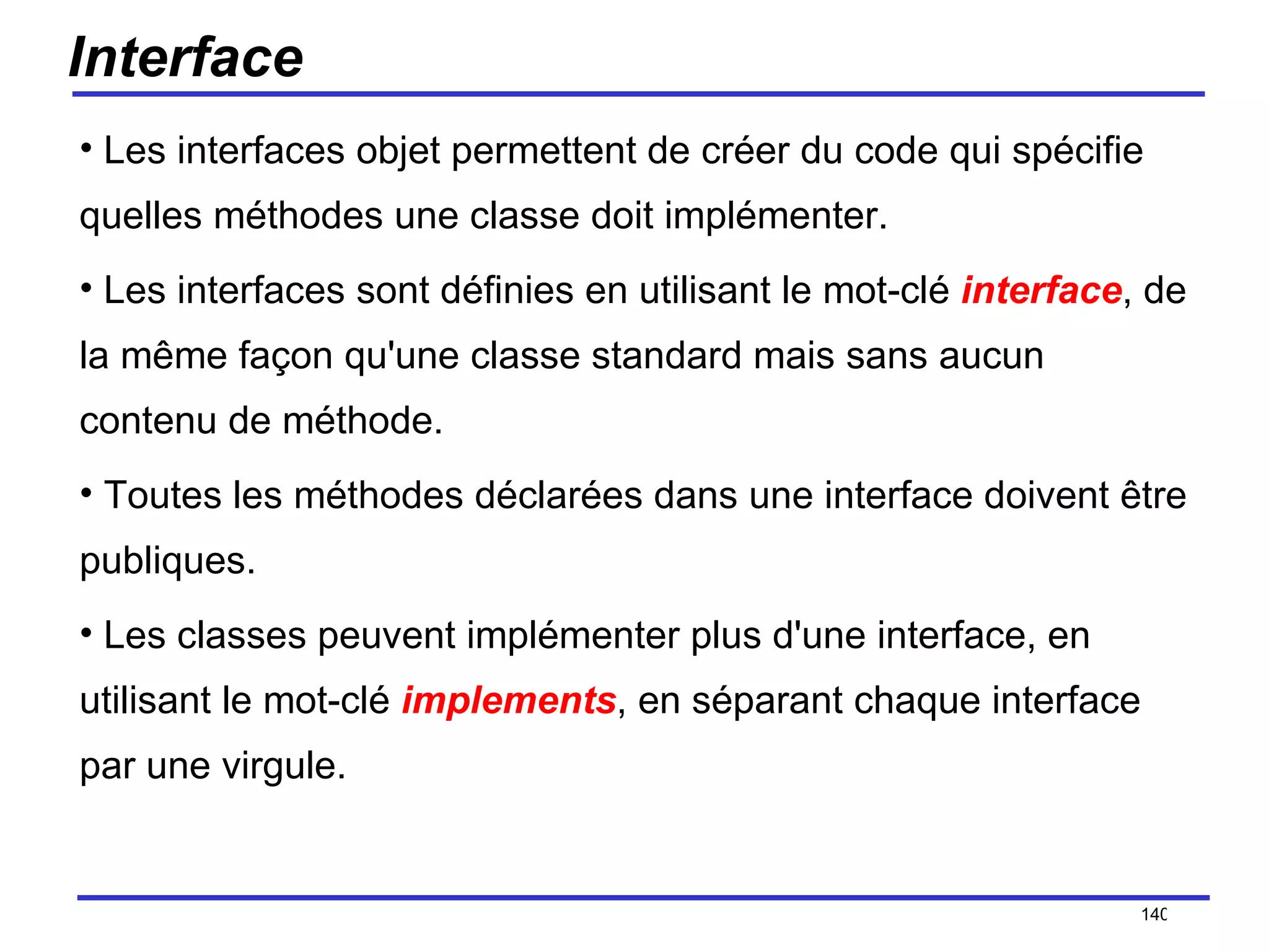 Interface Les interfaces objet permettent de créer du code qui spécifie quelles méthodes une classe doit implémenter.  Les interfaces sont définies en utilisant le mot-clé  interface , de la même façon qu'une classe standard mais sans aucun contenu de méthode.  Toutes les méthodes déclarées dans une interface doivent être publiques.  Les classes peuvent implémenter plus d'une interface, en utilisant le mot-clé  implements , en séparant chaque interface par une virgule.  /154 