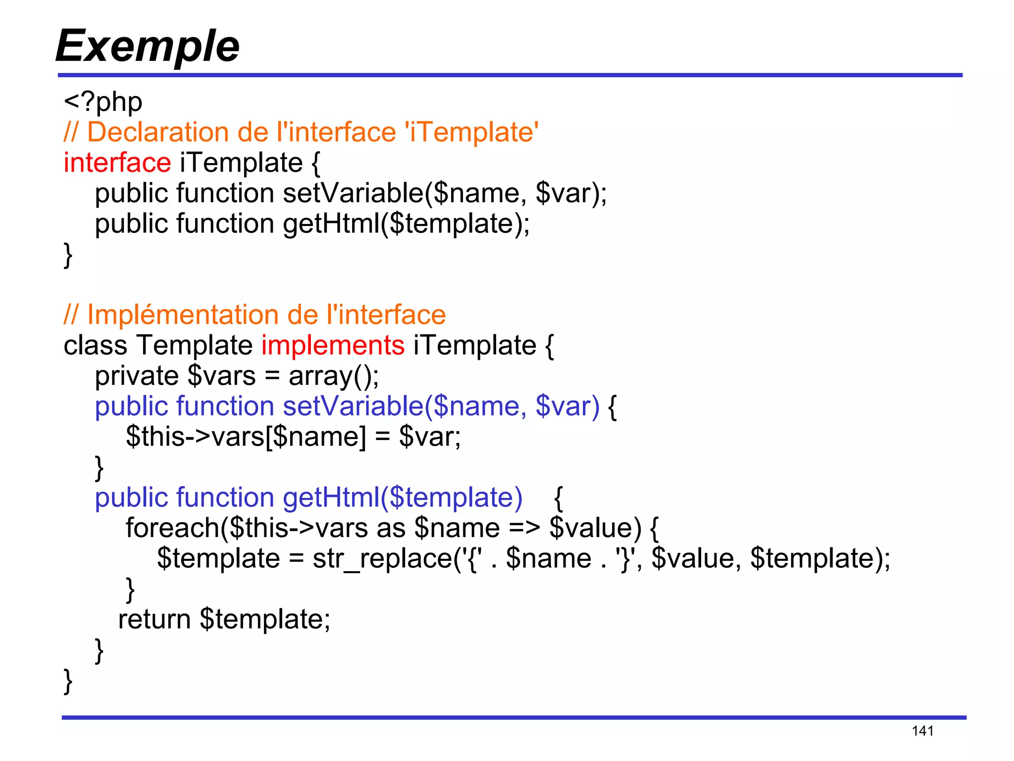 Exemple <?php // Declaration de l'interface 'iTemplate' interface  iTemplate {     public function setVariable($name, $var);     public function getHtml($template); } // Implémentation de l'interface class Template  implements  iTemplate {     private $vars = array();      public function setVariable($name, $var)  {         $this->vars[$name] = $var;     }      public function getHtml($template)     {         foreach($this->vars as $name => $value) {             $template = str_replace('{' . $name . '}', $value, $template);         }        return $template;     } } /154 