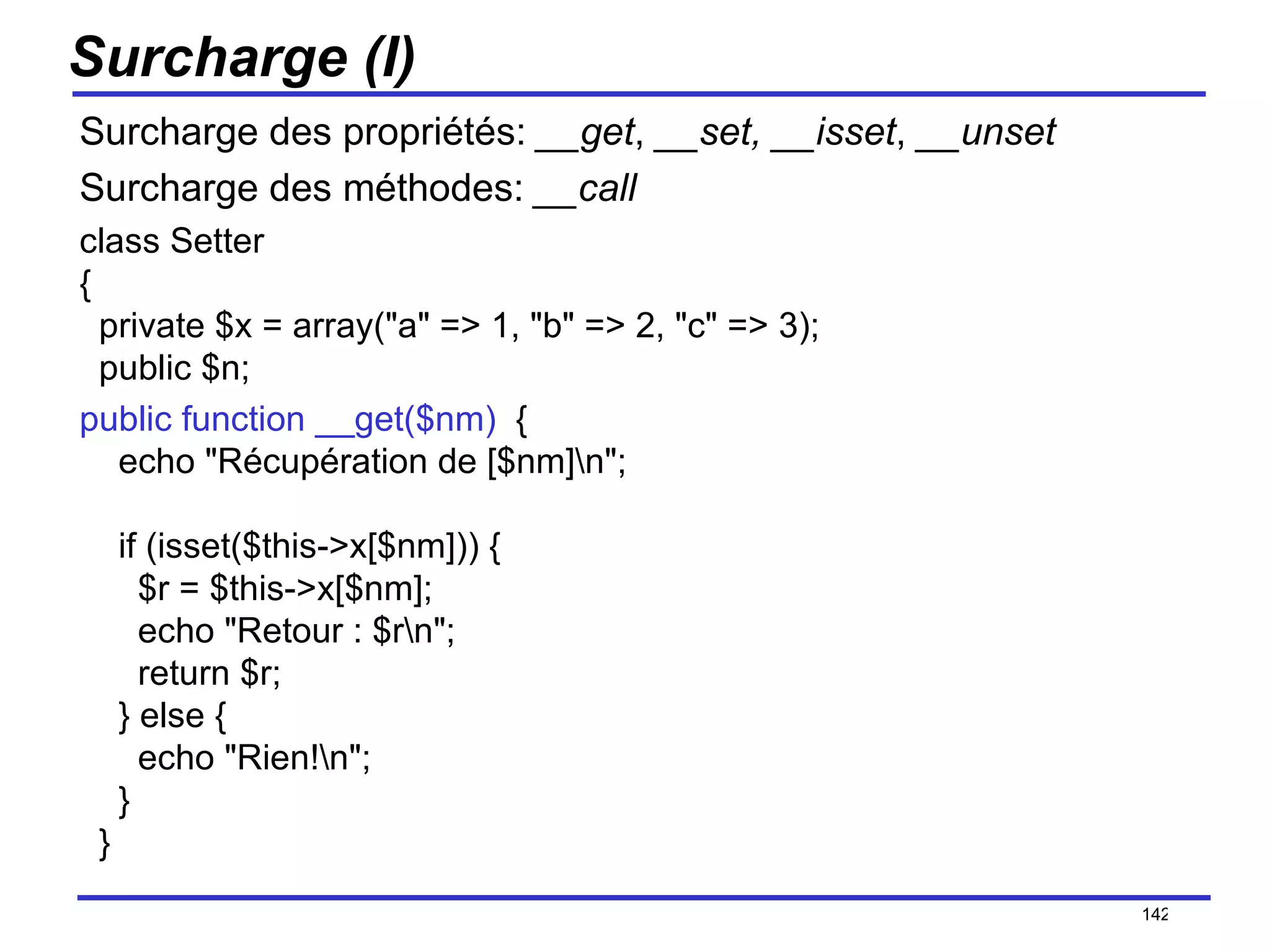 Surcharge (I) Surcharge des propriétés:  __get ,  __set, __isset ,  __unset   Surcharge des méthodes:  __call class Setter  {   private $x = array("a" => 1, "b" => 2, "c" => 3);   public $n;     public function __get($nm)   {     echo "Récupération de [$nm]\n";     if (isset($this->x[$nm])) {       $r = $this->x[$nm];       echo "Retour : $r\n";       return $r;     } else {       echo "Rien!\n";     }   } /154 