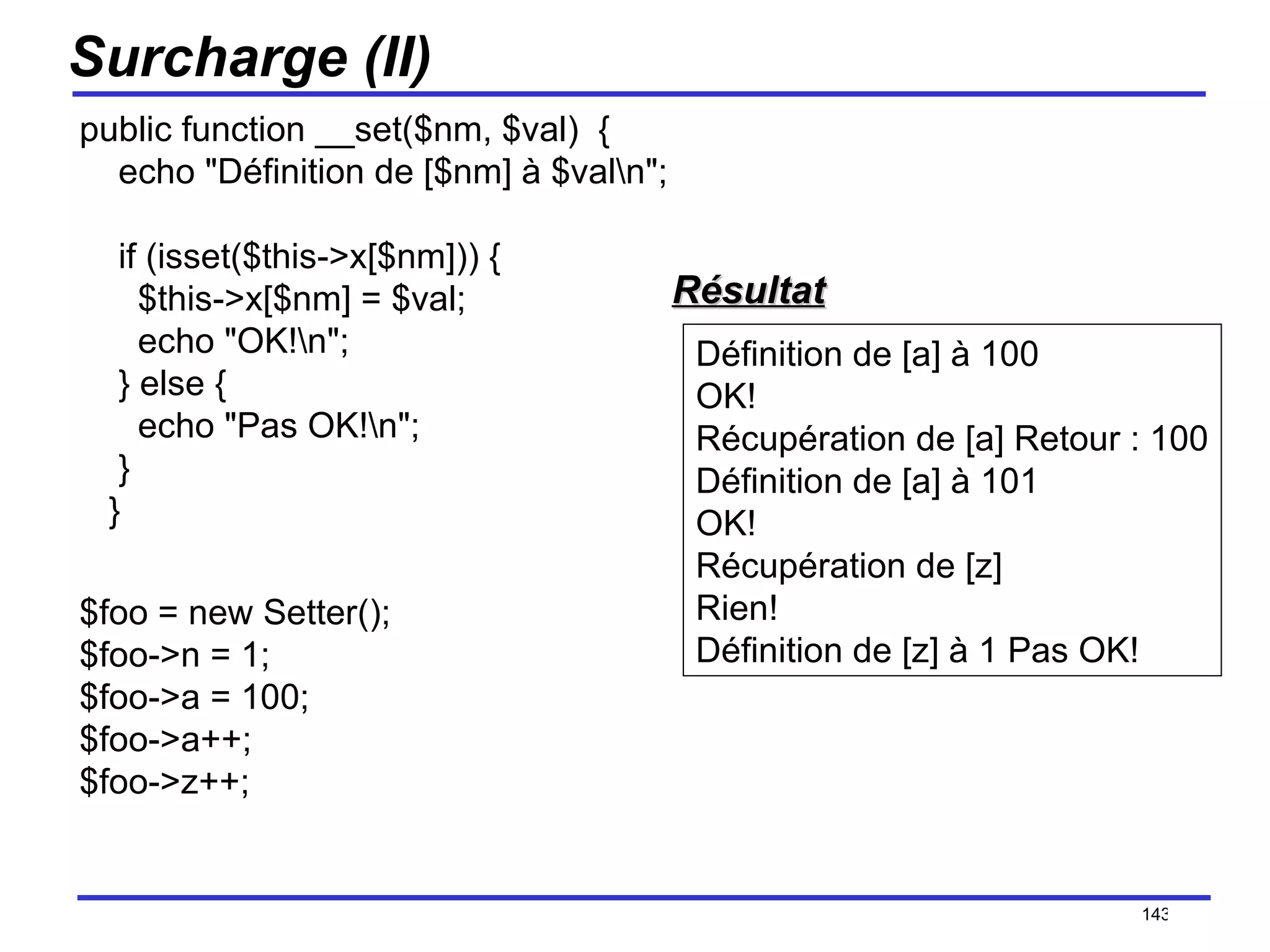 Surcharge (II) public function __set($nm, $val)  {     echo "Définition de [$nm] à $val\n";     if (isset($this->x[$nm])) {       $this->x[$nm] = $val;       echo "OK!\n";     } else {       echo "Pas OK!\n";     }    } $foo = new Setter(); $foo->n = 1; $foo->a = 100; $foo->a++; $foo->z++; /154 Définition de [a] à 100 OK! Récupération de [a] Retour : 100 Définition de [a] à 101 OK! Récupération de [z] Rien! Définition de [z] à 1 Pas OK!  Résultat 