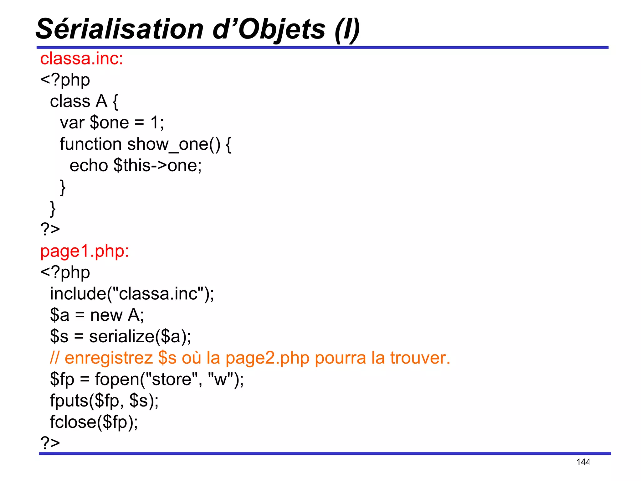 Sérialisation d’Objets (I) classa.inc: <?php   class A {     var $one = 1;     function show_one() {       echo $this->one;     }   } ?> page1.php: <?php   include("classa.inc");   $a = new A;   $s = serialize($a);    // enregistrez $s où la page2.php pourra la trouver.   $fp = fopen("store", "w");   fputs($fp, $s);   fclose($fp); ?> /154 