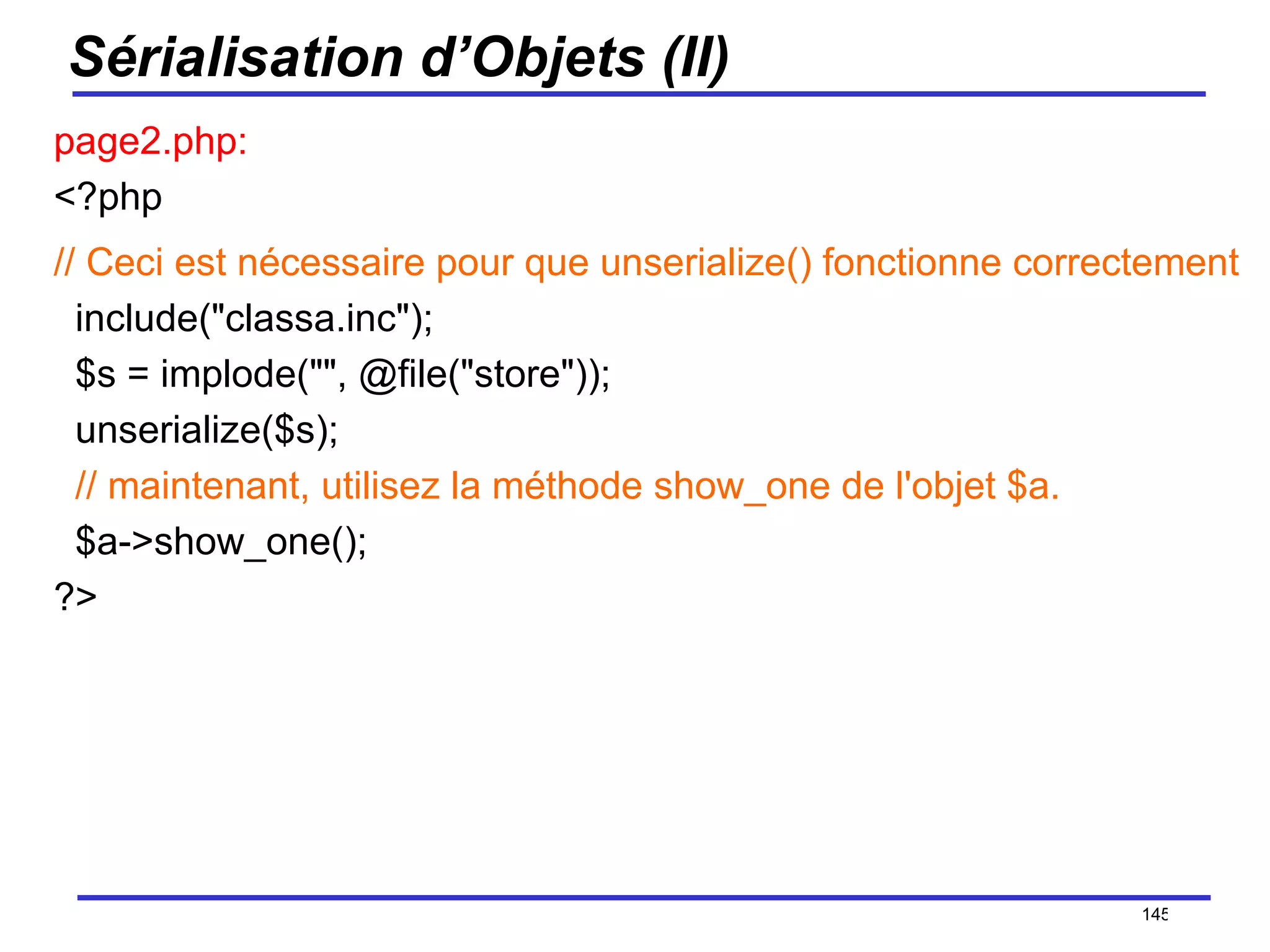 Sérialisation d’Objets (II) page2.php: <?php // Ceci est nécessaire pour que unserialize() fonctionne correctement   include("classa.inc");   $s = implode("", @file("store"));   unserialize($s);    // maintenant, utilisez la méthode show_one de l'objet $a.   $a->show_one(); ?>  /154 