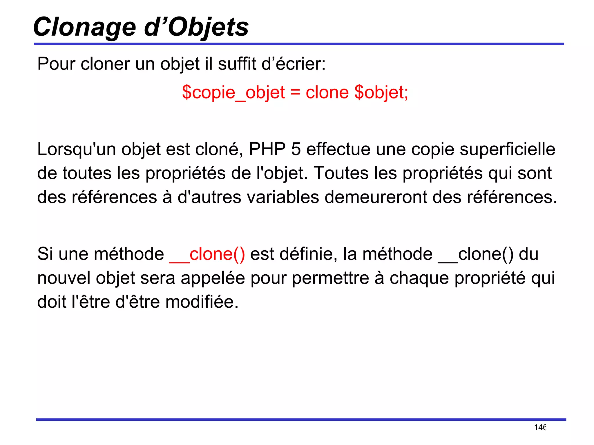 Clonage d’Objets Pour cloner un objet il suffit d’écrier: $copie_objet = clone $objet;  Lorsqu'un objet est cloné, PHP 5 effectue une copie superficielle de toutes les propriétés de l'objet. Toutes les propriétés qui sont des références à d'autres variables demeureront des références.  Si une méthode  __clone()  est définie, la méthode __clone() du nouvel objet sera appelée pour permettre à chaque propriété qui doit l'être d'être modifiée.  /154 