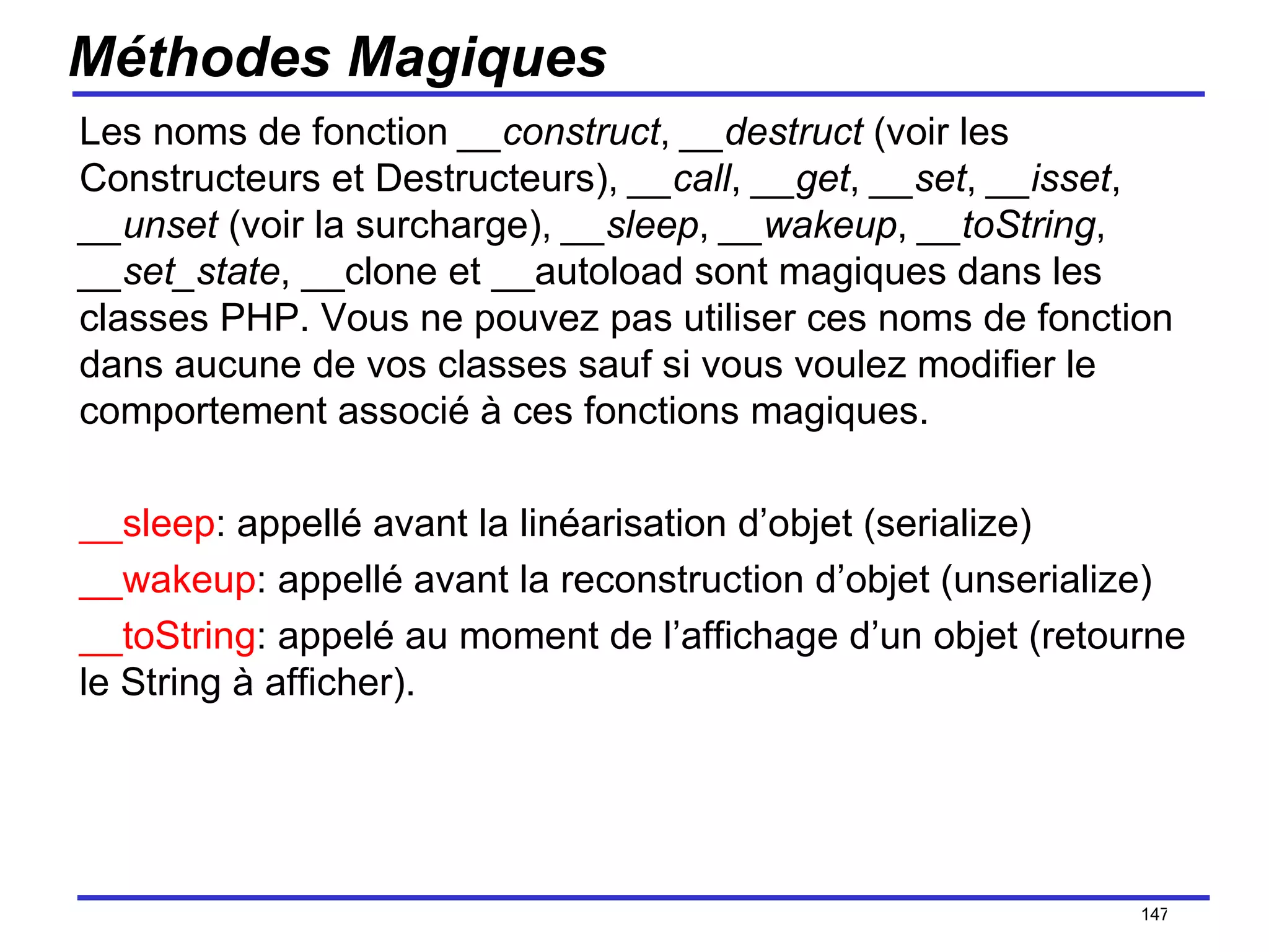 Méthodes Magiques Les noms de fonction  __construct ,  __destruct  (voir les Constructeurs et Destructeurs),  __call ,  __get ,  __set ,  __isset ,  __unset  (voir la surcharge),  __sleep ,  __wakeup ,  __toString ,  __set_state , __clone et __autoload sont magiques dans les classes PHP. Vous ne pouvez pas utiliser ces noms de fonction dans aucune de vos classes sauf si vous voulez modifier le comportement associé à ces fonctions magiques.  __sleep : appellé avant la linéarisation d’objet (serialize) __wakeup : appellé avant la reconstruction d’objet (unserialize) __toString : appelé au moment de l’affichage d’un objet (retourne le String à afficher). /154 