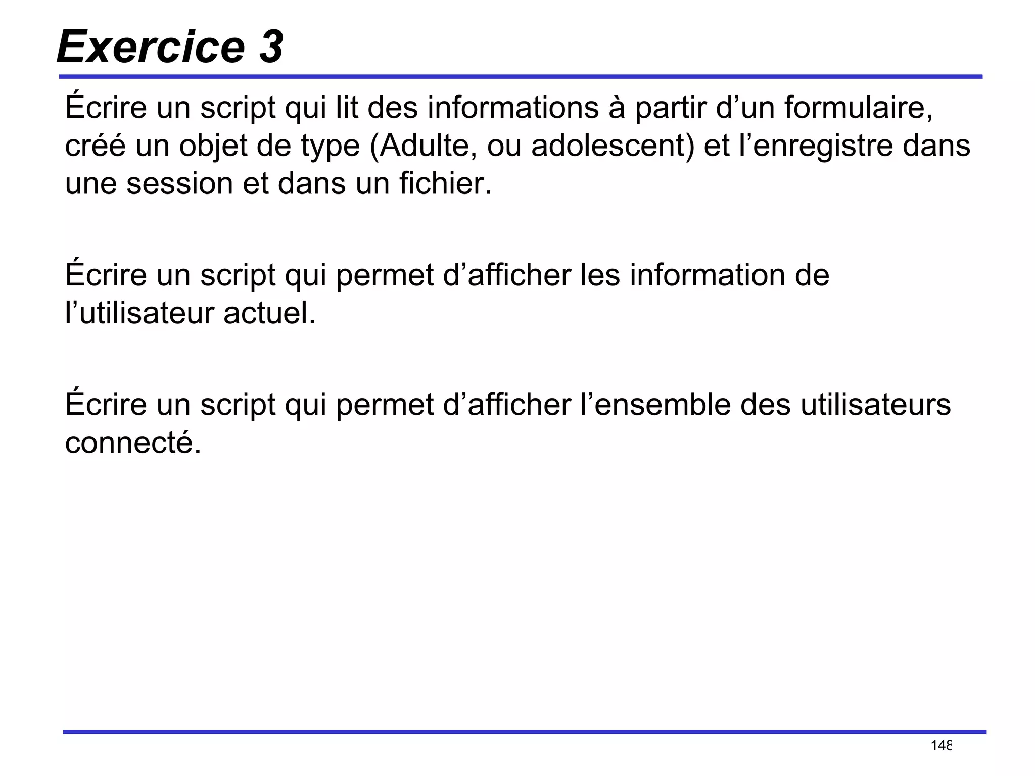 Exercice 3 Écrire un script qui lit des informations à partir d’un formulaire, créé un objet de type (Adulte, ou adolescent) et l’enregistre dans une session et dans un fichier. Écrire un script qui permet d’afficher les information de l’utilisateur actuel. Écrire un script qui permet d’afficher l’ensemble des utilisateurs connecté. /154 