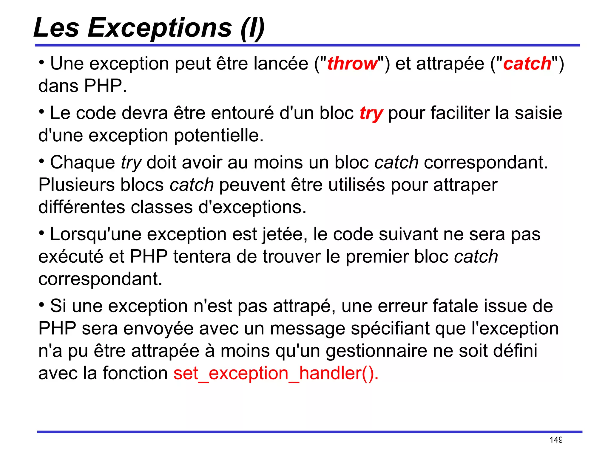 Les Exceptions (I) Une exception peut être lancée (" throw ") et attrapée (" catch ") dans PHP. Le code devra être entouré d'un bloc  try   pour faciliter la saisie d'une exception potentielle. Chaque  try  doit avoir au moins un bloc  catch  correspondant. Plusieurs blocs  catch  peuvent être utilisés pour attraper différentes classes d'exceptions.  Lorsqu'une exception est jetée, le code suivant ne sera pas exécuté et PHP tentera de trouver le premier bloc  catch  correspondant. Si une exception n'est pas attrapé, une erreur fatale issue de PHP sera envoyée avec un message spécifiant que l'exception n'a pu être attrapée à moins qu'un gestionnaire ne soit défini avec la fonction  set_exception_handler().   /154 