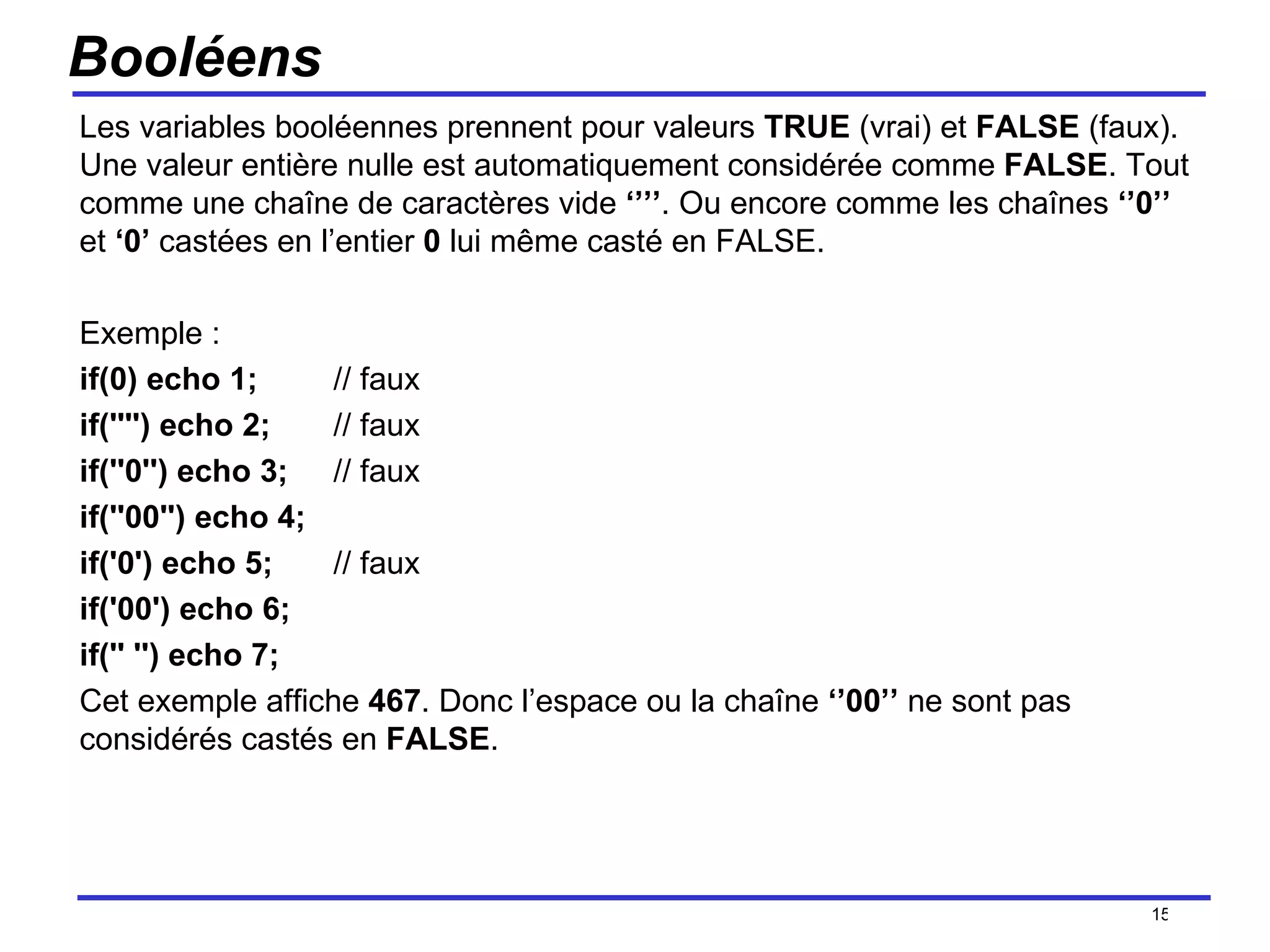 Booléens Les variables booléennes prennent pour valeurs  TRUE  (vrai) et  FALSE  (faux). Une valeur entière nulle est automatiquement considérée comme  FALSE . Tout comme une chaîne de caractères vide  ‘’’’ . Ou encore comme les chaînes  ‘’0’’  et  ‘0’  castées en l’entier  0  lui même casté en FALSE. Exemple : if(0) echo 1; // faux if('''') echo 2;  // faux if(''0'') echo 3;  // faux if(''00'') echo 4; if('0') echo 5;  // faux if('00') echo 6; if('' '') echo 7; Cet exemple affiche  467 . Donc l’espace ou la chaîne  ‘’00’’  ne sont pas considérés castés en  FALSE . /154 