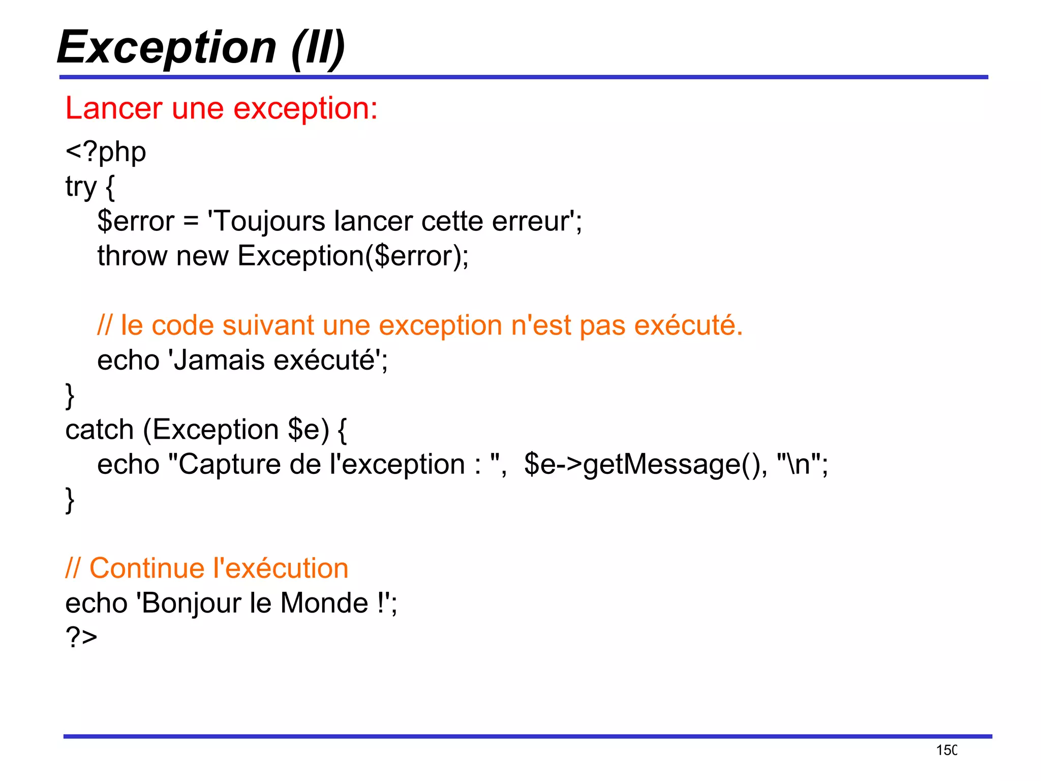 Exception (II) Lancer une exception: <?php try {     $error = 'Toujours lancer cette erreur';     throw new Exception($error);      // le code suivant une exception n'est pas exécuté.     echo 'Jamais exécuté'; } catch (Exception $e) {     echo "Capture de l'exception : ",  $e->getMessage(), "\n"; } // Continue l'exécution echo 'Bonjour le Monde !'; ?>  /154 