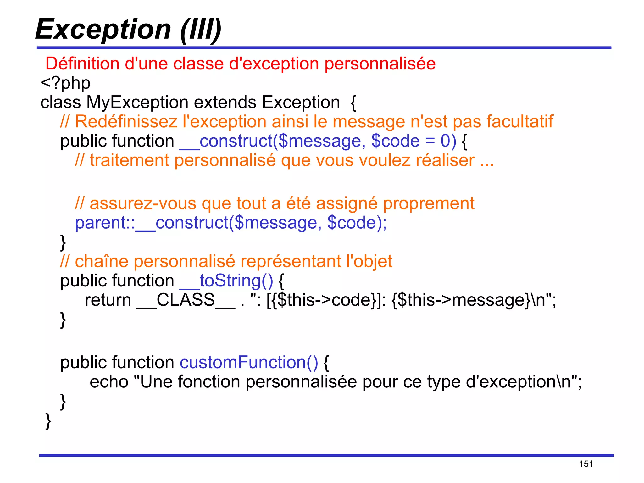 Exception (III)   Définition d'une classe d'exception personnalisée <?php class MyException extends Exception  {      // Redéfinissez l'exception ainsi le message n'est pas facultatif     public function  __construct($message, $code = 0)  {        // traitement personnalisé que vous voulez réaliser ...       // assurez-vous que tout a été assigné proprement        parent::__construct($message, $code);     }   // chaîne personnalisé représentant l'objet     public function  __toString()  {       return __CLASS__ . ": [{$this->code}]: {$this->message}\n";     } public function  customFunction()  {       echo "Une fonction personnalisée pour ce type d'exception\n";     }  } /154 