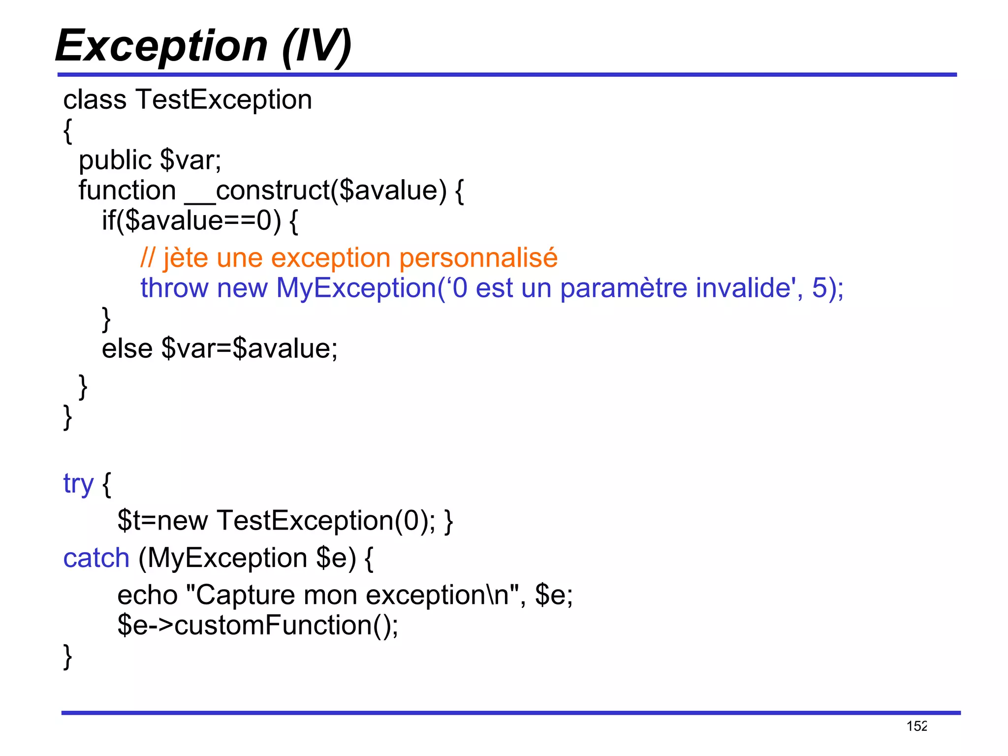 Exception (IV) class TestException  {   public $var;   function __construct($avalue) {      if($avalue==0) {           // jète une exception personnalisé           throw new MyException(‘0 est un paramètre invalide', 5);      }   else $var=$avalue;    } } try  { $t=new TestException(0); } catch  (MyException $e) { echo "Capture mon exception\n", $e;   $e->customFunction(); } /154 