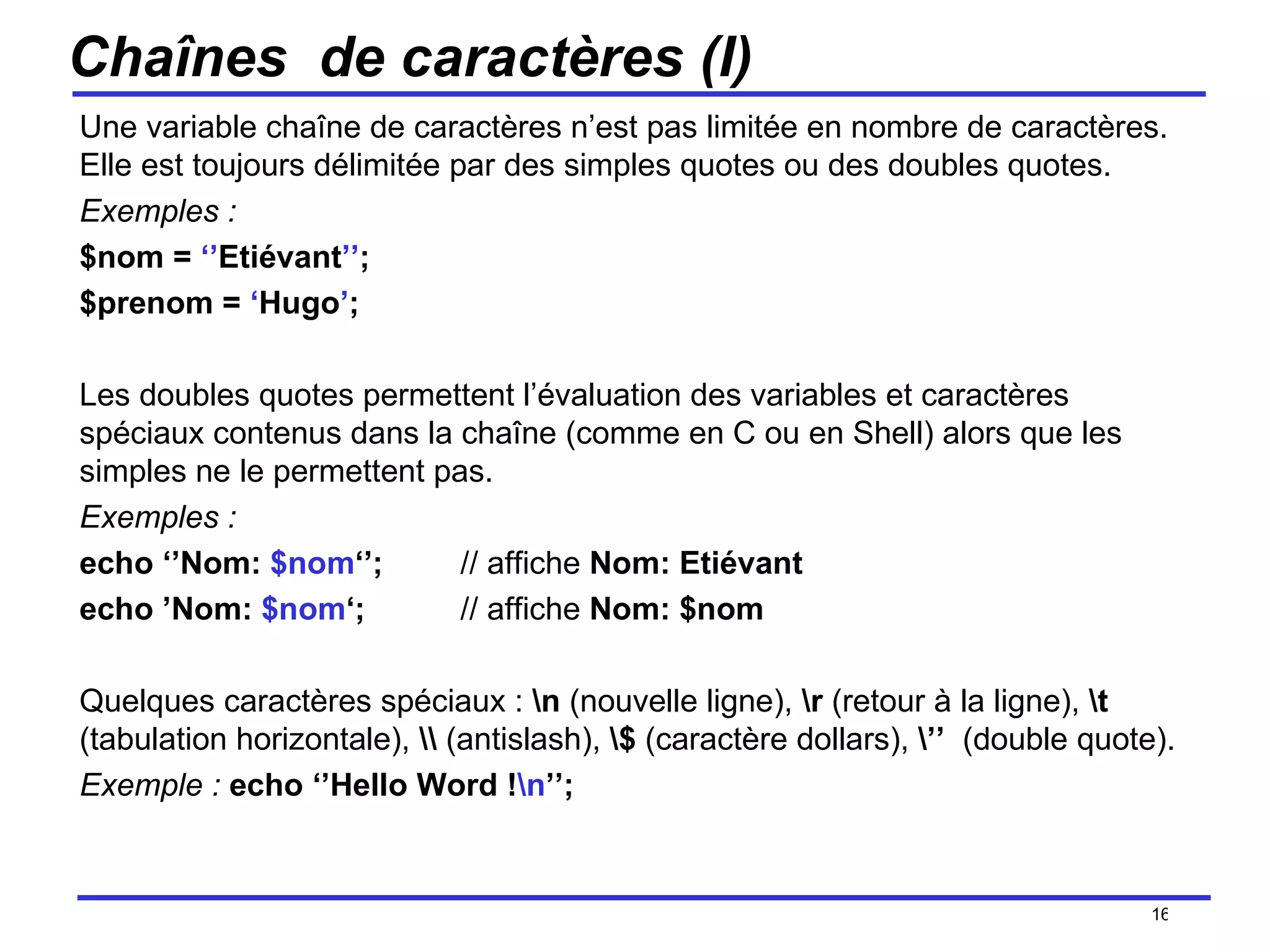 Chaînes  de caractères (I) Une variable chaîne de caractères n’est pas limitée en nombre de caractères. Elle est toujours délimitée par des simples quotes ou des doubles quotes.  Exemples :  $nom =  ‘’ Etiévant ’’ ; $prenom =  ‘ Hugo ’ ; Les doubles quotes permettent l’évaluation des variables et caractères spéciaux contenus dans la chaîne (comme en C ou en Shell) alors que les simples ne le permettent pas. Exemples :   echo ‘’Nom:  $nom ‘’; // affiche  Nom: Etiévant echo ’Nom:  $nom ‘; // affiche  Nom: $nom Quelques caractères spéciaux :  \n  (nouvelle ligne),  \r  (retour à la ligne),  \t  (tabulation horizontale),  \\  (antislash),  \$  (caractère dollars),  \’’   (double quote).  Exemple :   echo ‘’Hello Word ! \n ’’; /154 