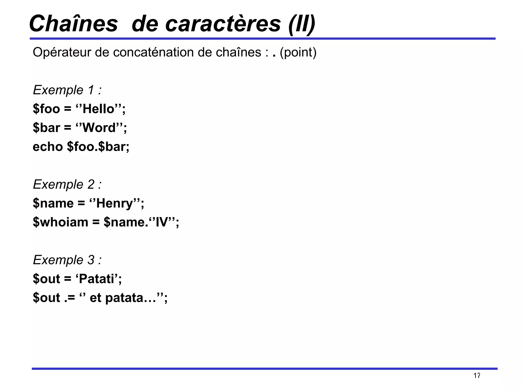 Chaînes  de caractères (II) Opérateur de concaténation de chaînes :  .  (point) Exemple 1 : $foo = ‘’Hello’’; $bar = ‘’Word’’; echo $foo.$bar;  Exemple 2 : $name = ‘’Henry’’; $whoiam = $name.‘’IV’’; Exemple 3 : $out = ‘Patati’; $out .= ‘’ et patata…’’;  /154 