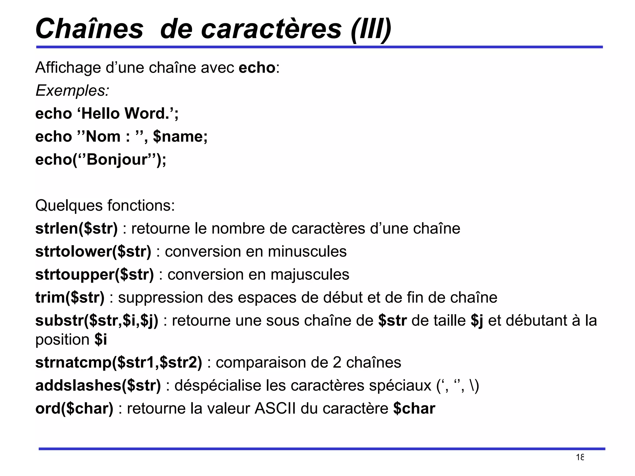 Chaînes  de caractères (III) Affichage d’une chaîne avec  echo : Exemples:  echo ‘Hello Word.’; echo ’’Nom : ’’, $name; echo(‘’Bonjour’’); Quelques fonctions: strlen($str)  : retourne le nombre de caractères d’une chaîne strtolower($str)  : conversion en minuscules strtoupper($str)  : conversion en majuscules trim($str)  : suppression des espaces de début et de fin de chaîne substr($str,$i,$j)  : retourne une sous chaîne de  $str  de taille  $j  et débutant à la position  $i strnatcmp($str1,$str2)  : comparaison de 2 chaînes  addslashes($str)  : déspécialise les caractères spéciaux (‘, ‘’, \) ord($char)  : retourne la valeur ASCII du caractère  $char /154 