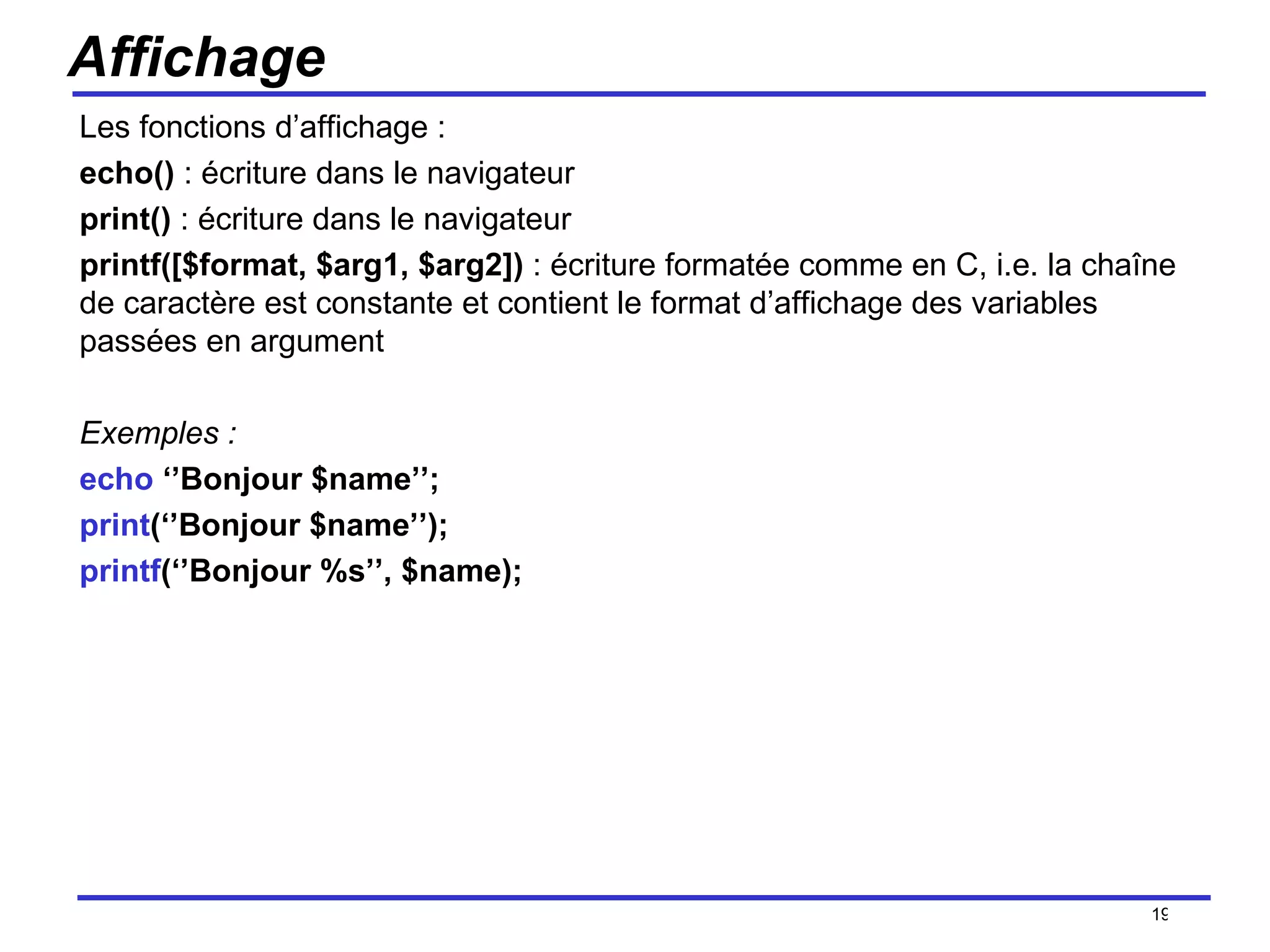 Affichage Les fonctions d’affichage :  echo()  : écriture dans le navigateur print()  : écriture dans le navigateur printf([$format, $arg1, $arg2])  : écriture formatée comme en C, i.e. la chaîne de caractère est constante et contient le format d’affichage des variables passées en argument Exemples : echo  ‘’Bonjour $name’’; print (‘’Bonjour $name’’); printf (‘’Bonjour %s’’, $name); /154 