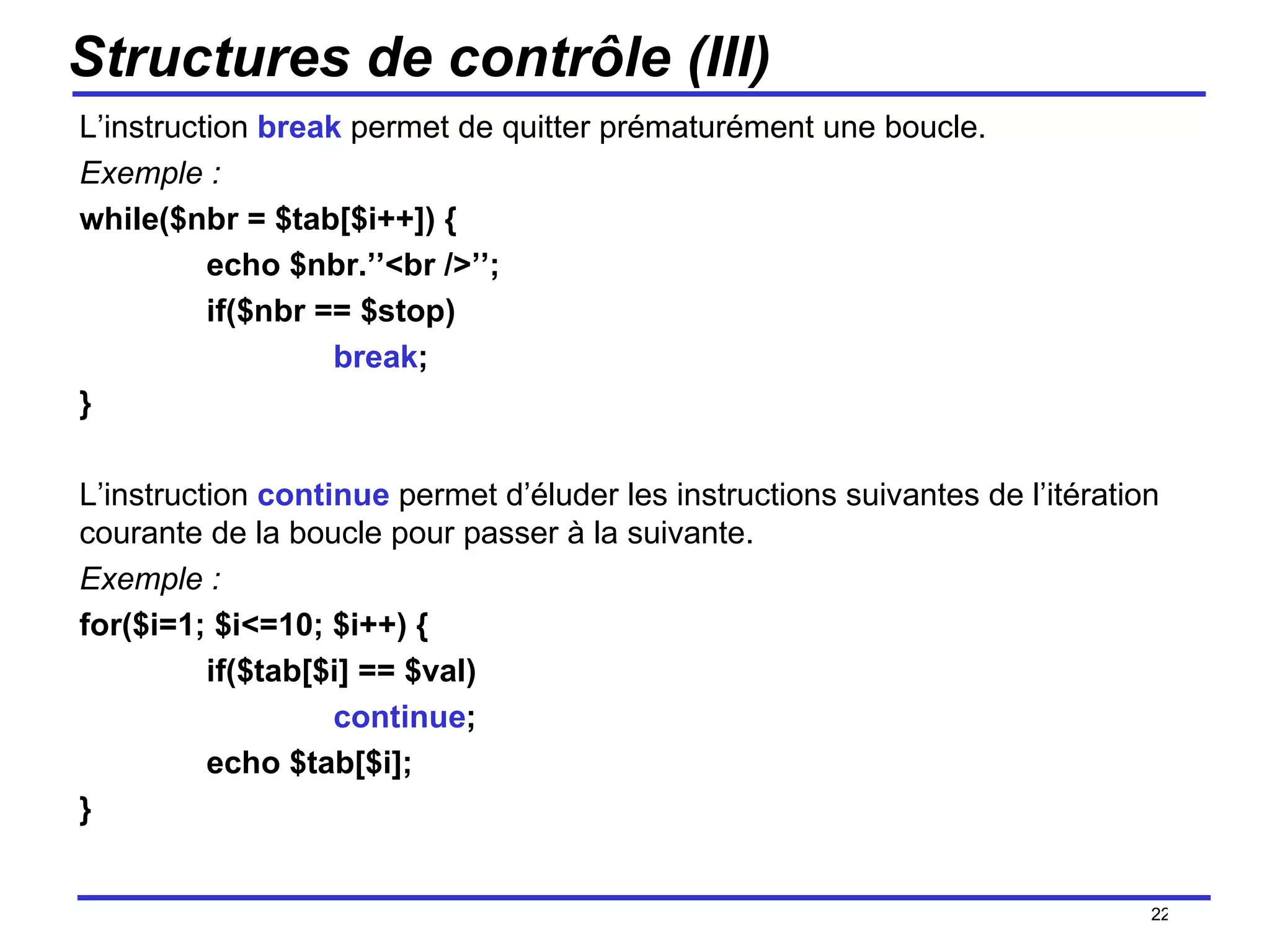 Structures de contrôle (III) L’instruction  break  permet de quitter prématurément une boucle. Exemple : while($nbr = $tab[$i++]) { echo $nbr.’’<br />’’; if($nbr == $stop) break ; } L’instruction  continue  permet d’éluder les instructions suivantes de l’itération courante de la boucle pour passer à la suivante. Exemple : for($i=1; $i<=10; $i++) { if($tab[$i] == $val) continue ; echo $tab[$i]; } /154 