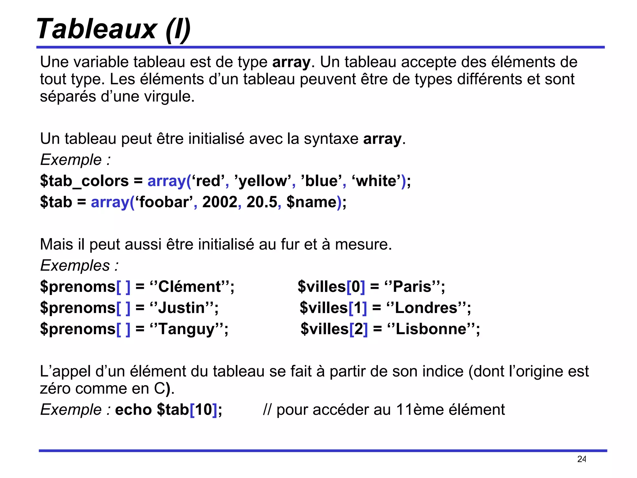 Tableaux (I) Une variable tableau est de type  array . Un tableau accepte des éléments de tout type. Les éléments d’un tableau peuvent être de types différents et sont séparés d’une virgule.  Un tableau peut être initialisé avec la syntaxe  array . Exemple : $tab_colors =  array( ‘red’ ,  ’yellow’ ,  ’blue’ ,  ‘white’ ) ; $tab =  array( ‘foobar’ ,  2002 ,  20.5 ,  $name ) ; Mais il peut aussi être initialisé au fur et à mesure. Exemples : $prenoms [ ]  = ‘’Clément’’;  $villes [ 0 ]  = ‘’Paris’’; $prenoms [ ]  = ‘’Justin’’;  $villes [ 1 ]  = ‘’Londres’’; $prenoms [ ]  = ‘’Tanguy’’;  $villes [ 2 ]  = ‘’Lisbonne’’; L’appel d’un élément du tableau se fait à partir de son indice (dont l’origine est zéro comme en C ) . Exemple :   echo $tab [ 10 ] ;   // pour accéder au 11ème élément /154 