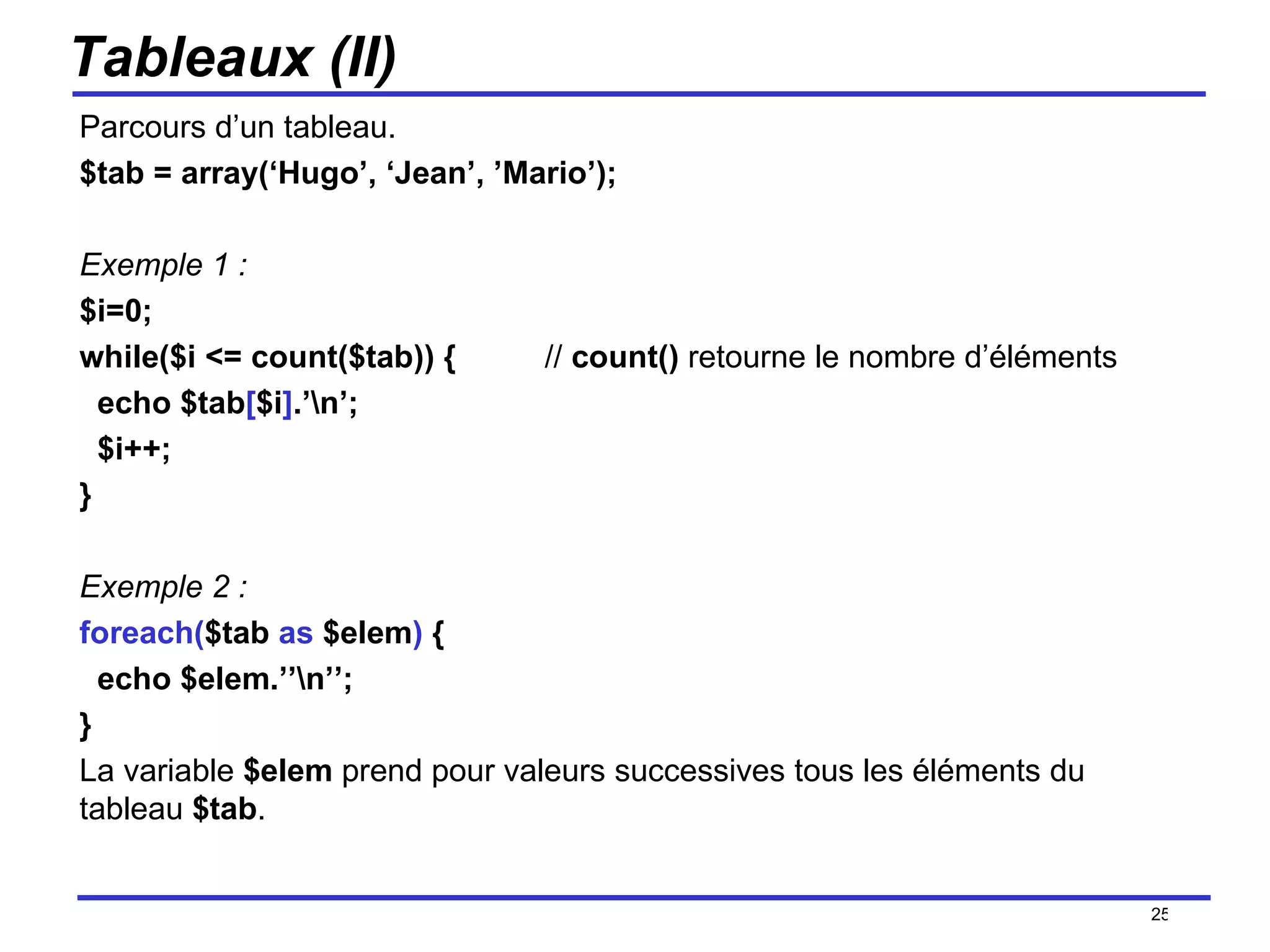 Tableaux (II) Parcours d’un tableau.  $tab = array(‘Hugo’, ‘Jean’, ’Mario’); Exemple 1 : $i=0; while($i <= count($tab)) {  //  count()  retourne le nombre d’éléments echo $tab [ $i ] .’\n’; $i++; } Exemple 2 : foreach( $tab  as  $elem )  { echo $elem.’’\n’’; } La variable  $elem  prend pour valeurs successives tous les éléments du tableau  $tab . /154 