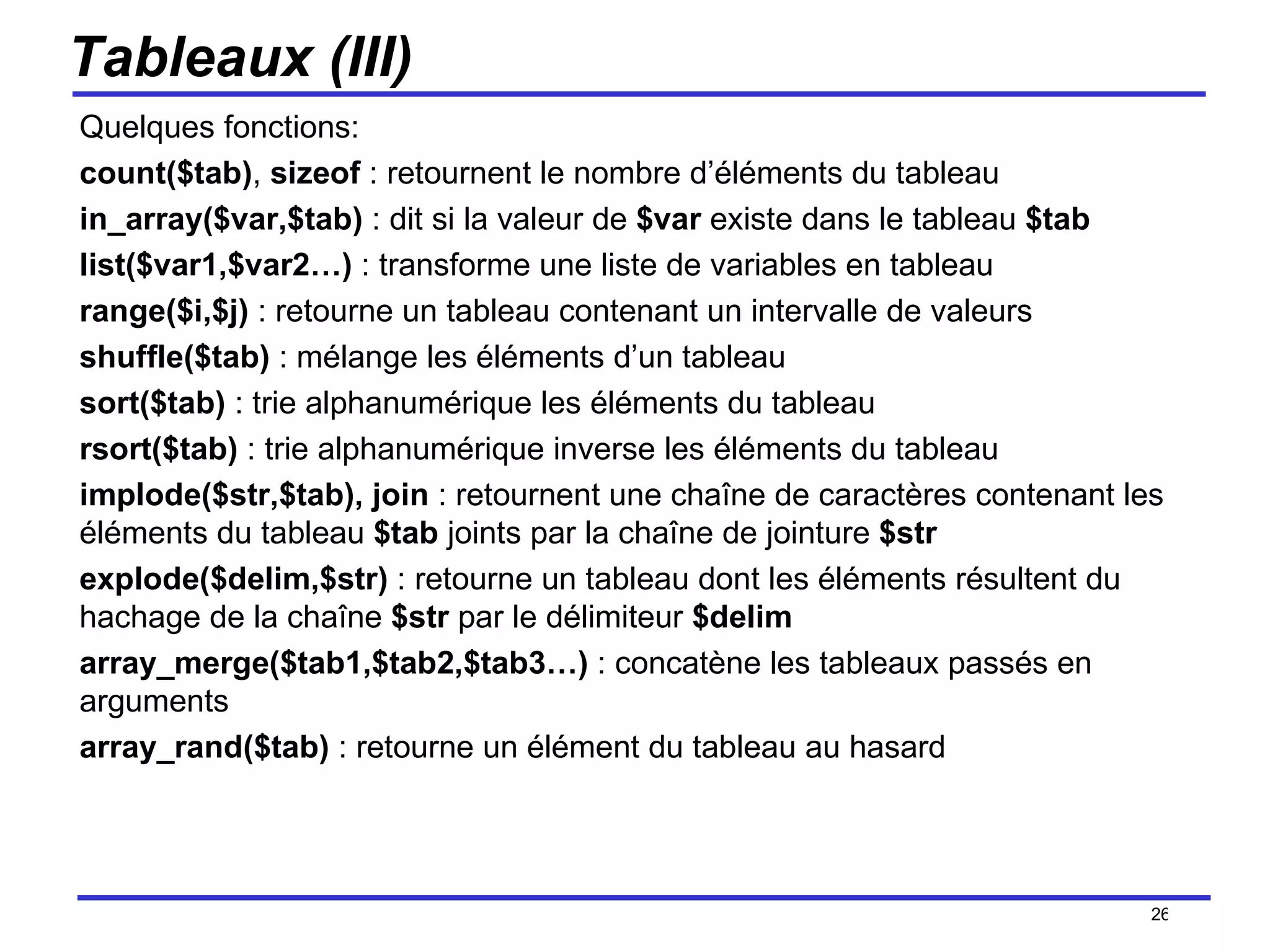 Tableaux (III) Quelques fonctions: count($tab) ,  sizeof  : retournent le nombre d’éléments du tableau in_array($var,$tab)  : dit si la valeur de  $var  existe dans le tableau  $tab list($var1,$var2…)  : transforme une liste de variables en tableau range($i,$j)  : retourne un tableau contenant un intervalle de valeurs shuffle($tab)  : mélange les éléments d’un tableau sort($tab)  : trie alphanumérique les éléments du tableau rsort($tab)  : trie alphanumérique inverse les éléments du tableau implode($str,$tab), join  : retournent une chaîne de caractères contenant les éléments du tableau  $tab  joints par la chaîne de jointure  $str explode($delim,$str)  : retourne un tableau dont les éléments résultent du hachage de la chaîne  $str  par le délimiteur  $delim array_merge($tab1,$tab2,$tab3…)  : concatène les tableaux passés en arguments array_rand($tab)  : retourne un élément du tableau au hasard /154 