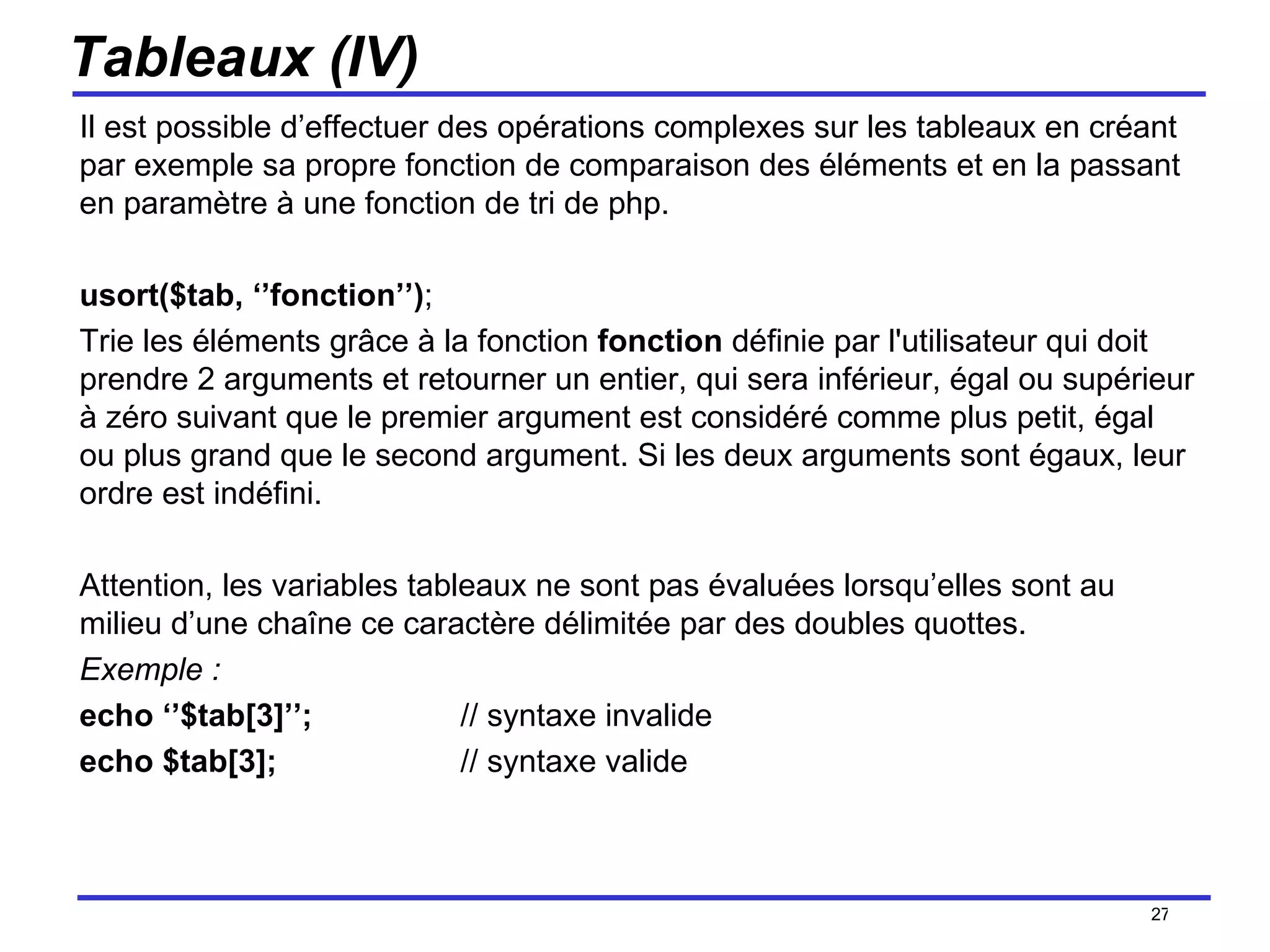 Tableaux (IV) Il est possible d’effectuer des opérations complexes sur les tableaux en créant par exemple sa propre fonction de comparaison des éléments et en la passant en paramètre à une fonction de tri de php. usort($tab, ‘’fonction’’) ; Trie les éléments grâce à la fonction  fonction  définie par l'utilisateur qui doit prendre 2 arguments et retourner un entier, qui sera inférieur, égal ou supérieur à zéro suivant que le premier argument est considéré comme plus petit, égal ou plus grand que le second argument. Si les deux arguments sont égaux, leur ordre est indéfini. Attention, les variables tableaux ne sont pas évaluées lorsqu’elles sont au milieu d’une chaîne ce caractère délimitée par des doubles quottes. Exemple : echo ‘’$tab[3]’’; // syntaxe invalide echo $tab[3];  // syntaxe valide /154 