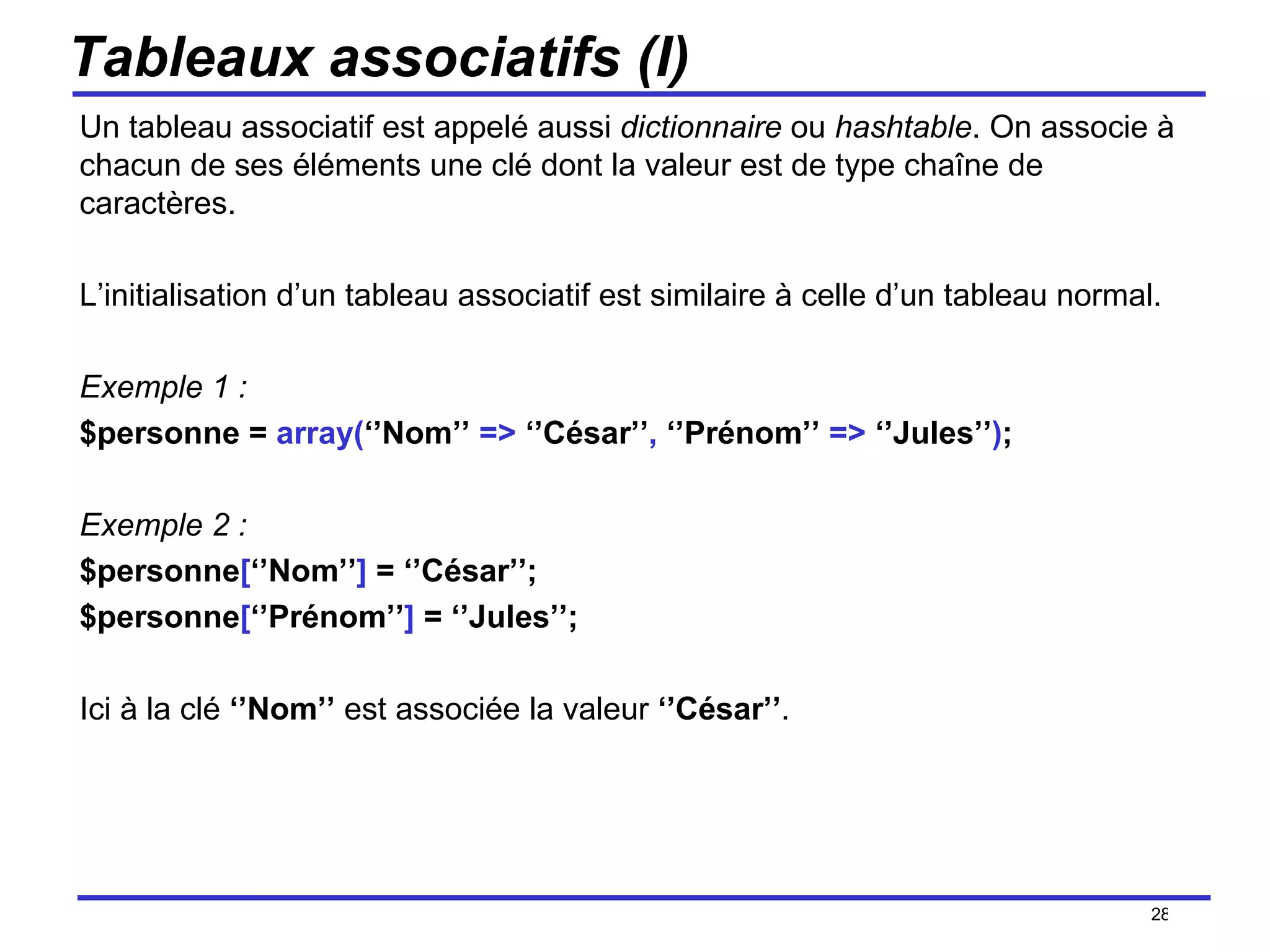 Tableaux associatifs (I) Un tableau associatif est appelé aussi  dictionnaire  ou  hashtable . On associe à chacun de ses éléments une clé dont la valeur est de type chaîne de caractères. L’initialisation d’un tableau associatif est similaire à celle d’un tableau normal. Exemple 1 :  $personne =  array( ‘’Nom’’  =>  ‘’César’’ ,  ‘’Prénom’’  =>  ‘’Jules’’ ) ; Exemple 2 : $personne [ ‘’Nom’’ ]  = ‘’César’’; $personne [ ‘’Prénom’’ ]  = ‘’Jules’’; Ici à la clé  ‘’Nom’’  est associée la valeur  ‘’César’’ . /154 