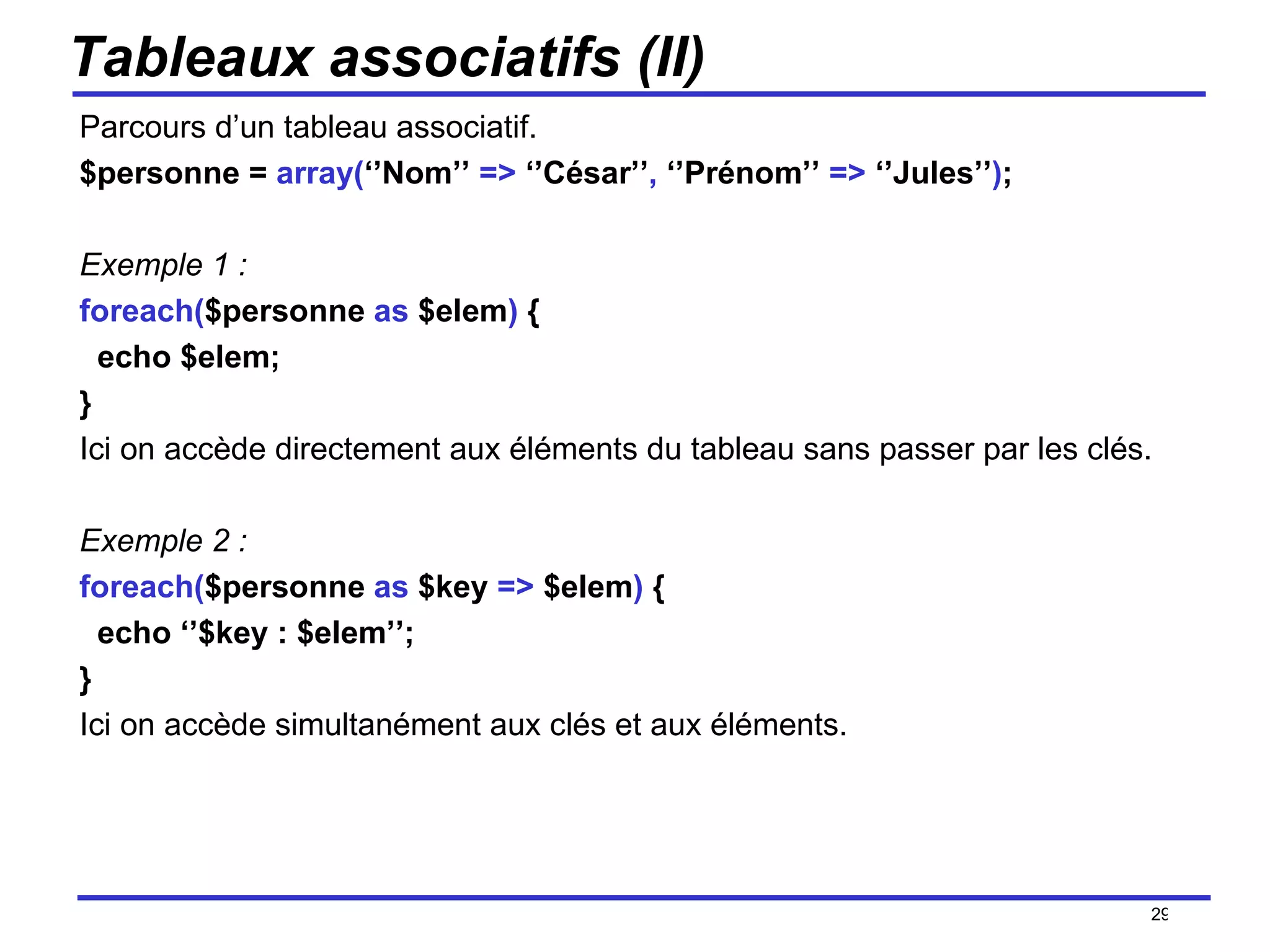 Tableaux associatifs (II) Parcours d’un tableau associatif. $personne =  array( ‘’Nom’’  =>  ‘’César’’ ,  ‘’Prénom’’  =>  ‘’Jules’’ ) ; Exemple 1 : foreach( $personne  as  $elem )  { echo $elem; } Ici on accède directement aux éléments du tableau sans passer par les clés. Exemple 2 : foreach( $personne  as  $key  =>  $elem )  { echo ‘’$key : $elem’’; } Ici on accède simultanément aux clés et aux éléments. /154 