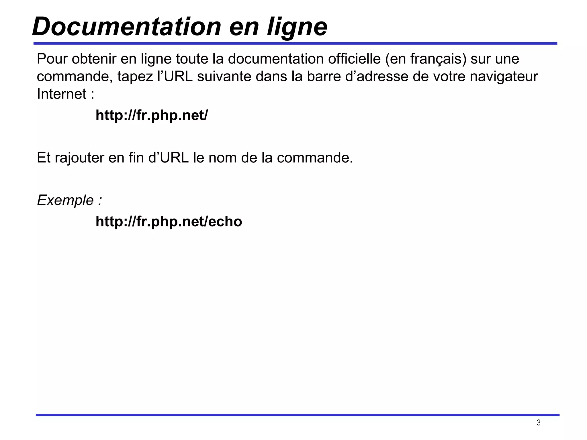 Documentation en ligne Pour obtenir en ligne toute la documentation officielle (en français) sur une commande, tapez l’URL suivante dans la barre d’adresse de votre navigateur Internet :  http://fr.php.net/ Et rajouter en fin d’URL le nom de la commande. Exemple : http://fr.php.net/echo /154 