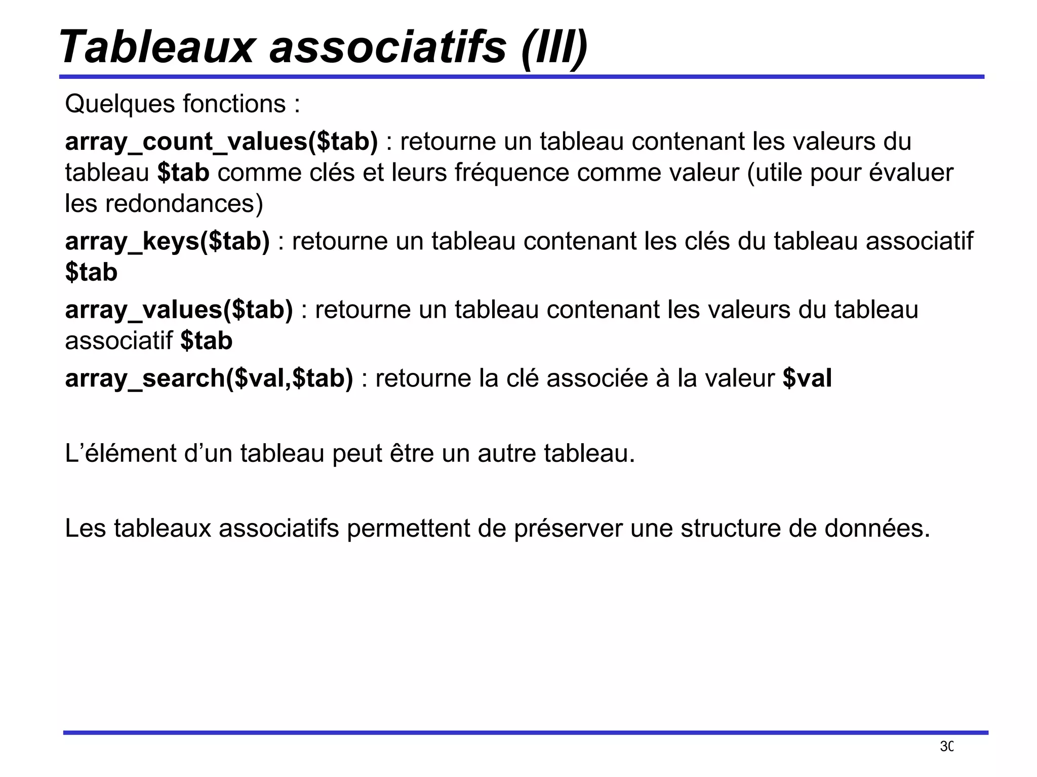 Tableaux associatifs (III) Quelques fonctions : array_count_values($tab)  : retourne un tableau contenant les valeurs du tableau  $tab  comme clés et leurs fréquence comme valeur (utile pour évaluer les redondances) array_keys($tab)  : retourne un tableau contenant les clés du tableau associatif  $tab array_values($tab)  : retourne un tableau contenant les valeurs du tableau associatif  $tab array_search($val,$tab)  : retourne la clé associée à la valeur  $val L’élément d’un tableau peut être un autre tableau. Les tableaux associatifs permettent de préserver une structure de données. /154 