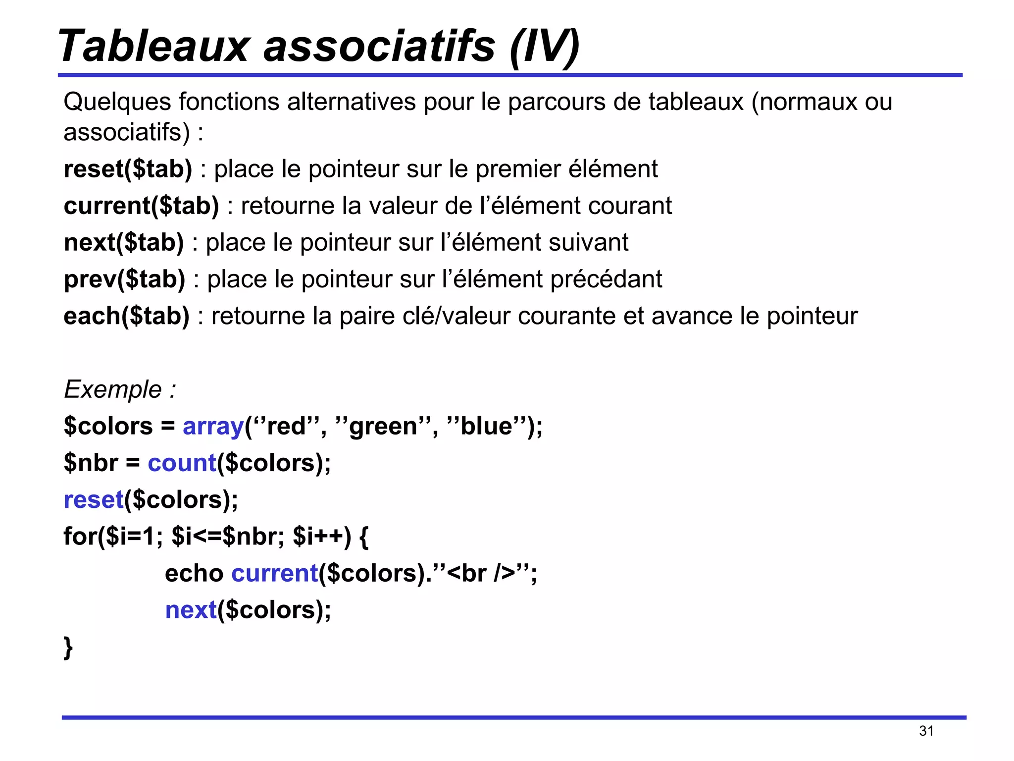 Tableaux associatifs (IV) Quelques fonctions alternatives pour le parcours de tableaux (normaux ou associatifs) : reset($tab)  : place le pointeur sur le premier élément current($tab)  : retourne la valeur de l’élément courant next($tab)  : place le pointeur sur l’élément suivant prev($tab)  : place le pointeur sur l’élément précédant each($tab)  : retourne la paire clé/valeur courante et avance le pointeur Exemple : $colors =  array (‘’red’’, ’’green’’, ’’blue’’); $nbr =  count ($colors); reset ($colors); for($i=1; $i<=$nbr; $i++) { echo  current ($colors).’’<br />’’; next ($colors); } /154 