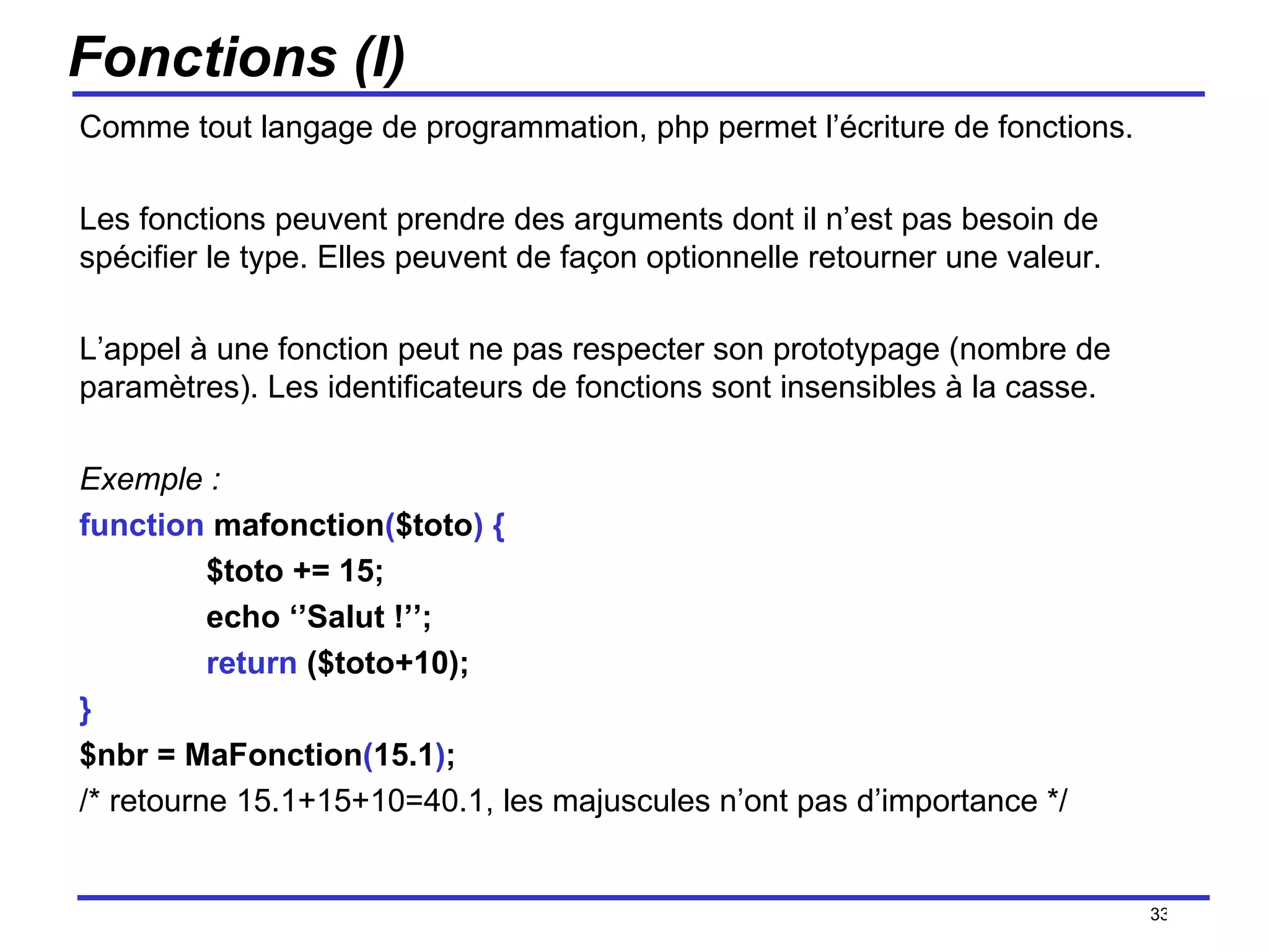 Fonctions (I) Comme tout langage de programmation, php permet l’écriture de fonctions.  Les fonctions peuvent prendre des arguments dont il n’est pas besoin de spécifier le type. Elles peuvent de façon optionnelle retourner une valeur. L’appel à une fonction peut ne pas respecter son prototypage (nombre de paramètres). Les identificateurs de fonctions sont insensibles à la casse. Exemple : function  mafonction ( $toto )   { $toto += 15; echo ‘’Salut !’’; return  ($toto+10); } $nbr = MaFonction ( 15.1 ) ; /* retourne 15.1+15+10=40.1, les majuscules n’ont pas d’importance */ /154 