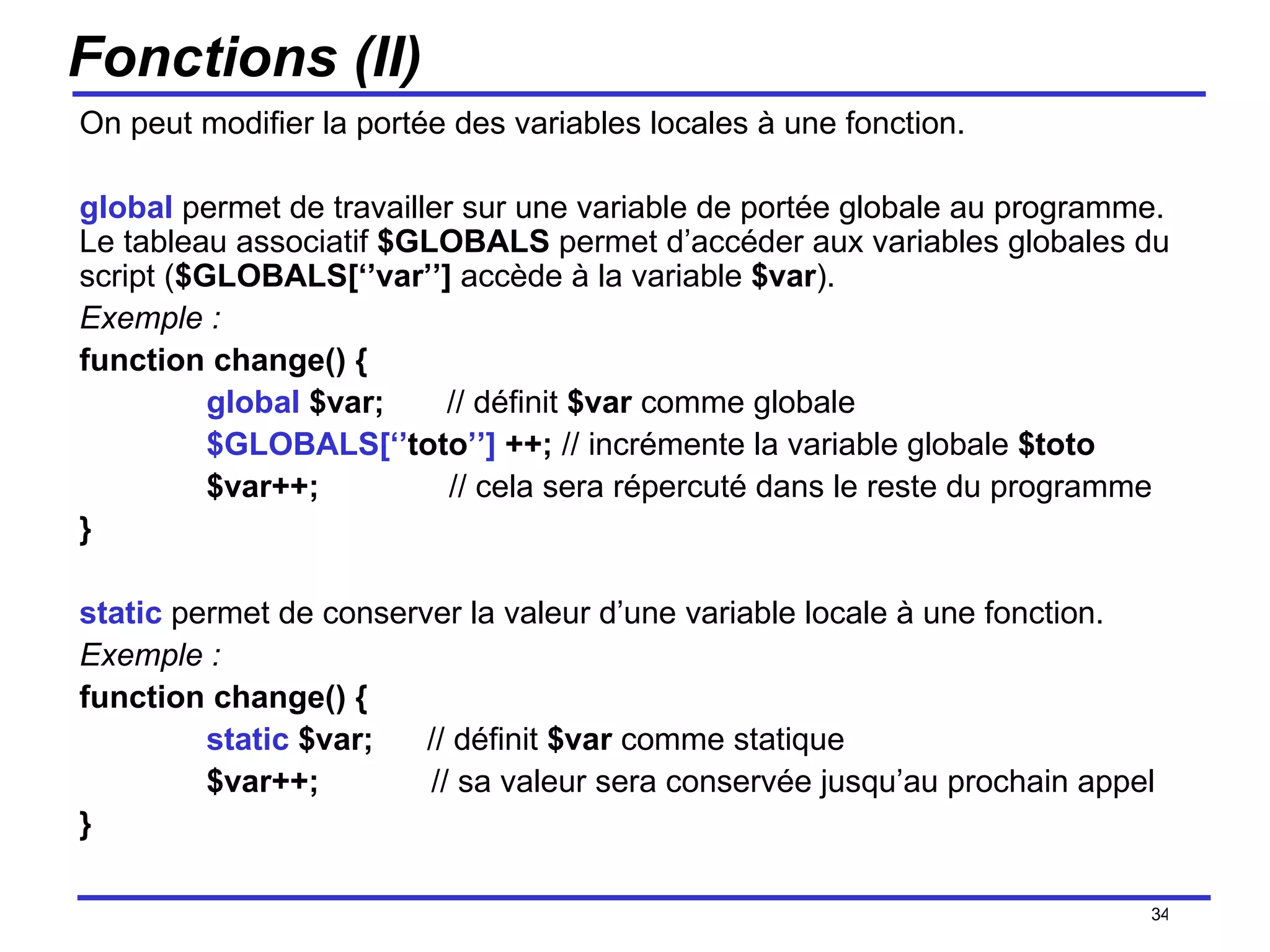Fonctions (II) On peut modifier la portée des variables locales à une fonction. global  permet de travailler sur une variable de portée globale au programme. Le tableau associatif  $GLOBALS  permet d’accéder aux variables globales du script ( $GLOBALS[‘’var’’]  accède à la variable  $var ). Exemple : function change() { global  $var;  // définit  $var  comme globale $GLOBALS[‘’ toto ’’]  ++;  // incrémente la variable globale  $toto $var++;   // cela sera répercuté dans le reste du programme } static  permet de conserver la valeur d’une variable locale à une fonction. Exemple : function change() { static  $var;  // définit  $var  comme statique $var++;   // sa valeur sera conservée jusqu’au prochain appel } /154 