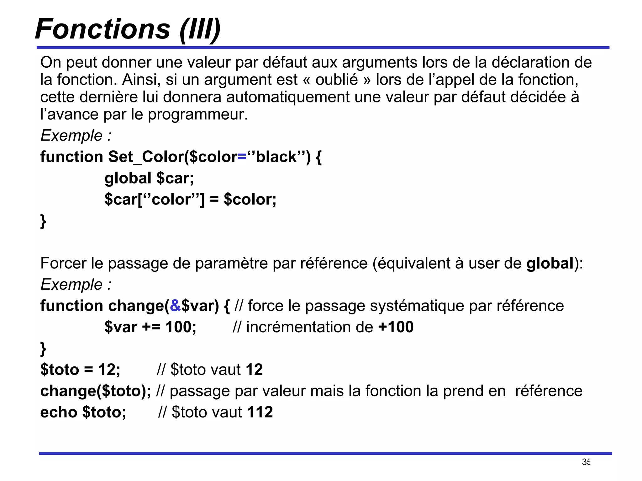 Fonctions (III) On peut donner une valeur par défaut aux arguments lors de la déclaration de la fonction. Ainsi, si un argument est « oublié » lors de l’appel de la fonction, cette dernière lui donnera automatiquement une valeur par défaut décidée à l’avance par le programmeur. Exemple : function Set_Color($color = ‘’black’’) { global $car; $car[‘’color’’] = $color; } Forcer le passage de paramètre par référence (équivalent à user de  global ): Exemple :   function change( & $var) {  // force le passage systématique par référence $var += 100; // incrémentation de  +100 } $toto = 12;  // $toto vaut  12 change($toto);  // passage par valeur mais la fonction la prend en  référence echo $toto;  // $toto vaut  112 /154 