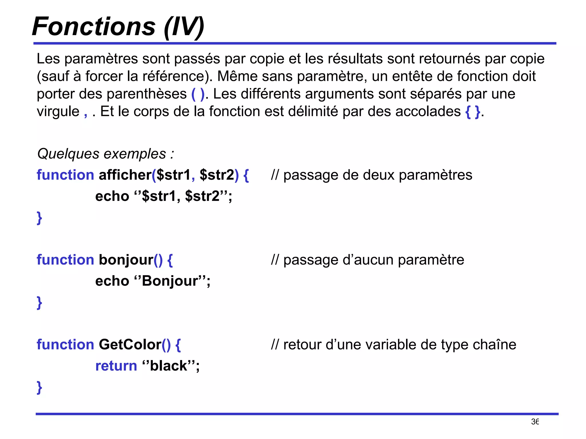 Fonctions (IV) Les paramètres sont passés par copie et les résultats sont retournés par copie (sauf à forcer la référence). Même sans paramètre, un entête de fonction doit porter des parenthèses  ( ) . Les différents arguments sont séparés par une virgule  ,  . Et le corps de la fonction est délimité par des accolades  { } . Quelques exemples : function  afficher ( $str1 ,  $str2 )   { // passage de deux paramètres echo ‘’$str1, $str2’’; } function  bonjour ()   { // passage d’aucun paramètre echo ‘’Bonjour’’; } function  GetColor ()   { // retour d’une variable de type chaîne return  ‘’black’’; } /154 