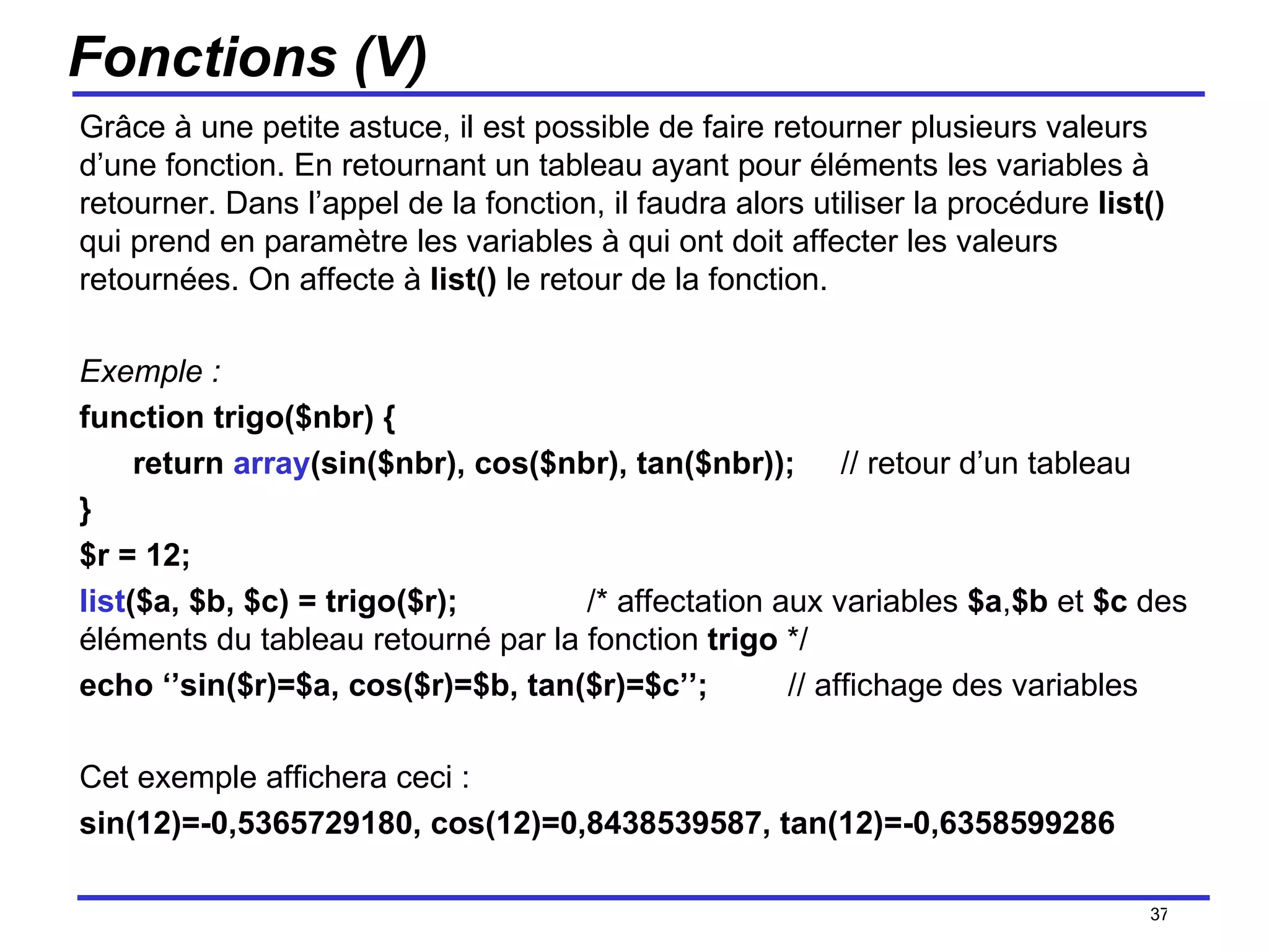 Fonctions (V) Grâce à une petite astuce, il est possible de faire retourner plusieurs valeurs d’une fonction. En retournant un tableau ayant pour éléments les variables à retourner. Dans l’appel de la fonction, il faudra alors utiliser la procédure  list()  qui prend en paramètre les variables à qui ont doit affecter les valeurs retournées. On affecte à  list()  le retour de la fonction. Exemple : function trigo($nbr) { return  array (sin($nbr), cos($nbr), tan($nbr)); // retour d’un tableau } $r = 12; list ($a, $b, $c) = trigo($r);  /* affectation aux variables  $a , $b  et  $c  des éléments du tableau retourné par la fonction  trigo  */ echo ‘’sin($r)=$a, cos($r)=$b, tan($r)=$c’’;  // affichage des variables Cet exemple affichera ceci :  sin(12)=-0,5365729180, cos(12)=0,8438539587, tan(12)=-0,6358599286 /154 
