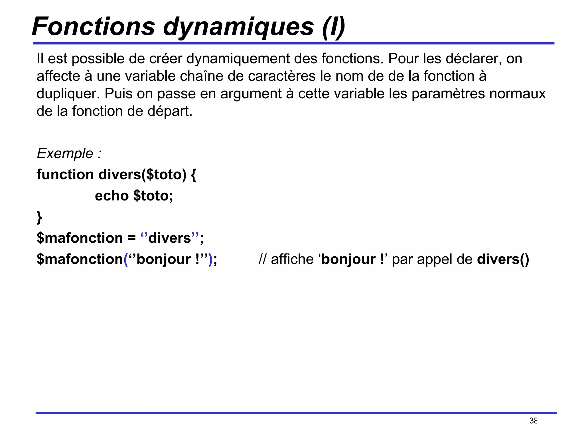 Fonctions dynamiques (I) Il est possible de créer dynamiquement des fonctions. Pour les déclarer, on affecte à une variable chaîne de caractères le nom de de la fonction à dupliquer. Puis on passe en argument à cette variable les paramètres normaux de la fonction de départ. Exemple : function divers($toto) { echo $toto; } $mafonction =  ‘’ divers ’’ ; $mafonction ( ‘’bonjour !’’ ) ;  // affiche ‘ bonjour ! ’ par appel de  divers() /154 