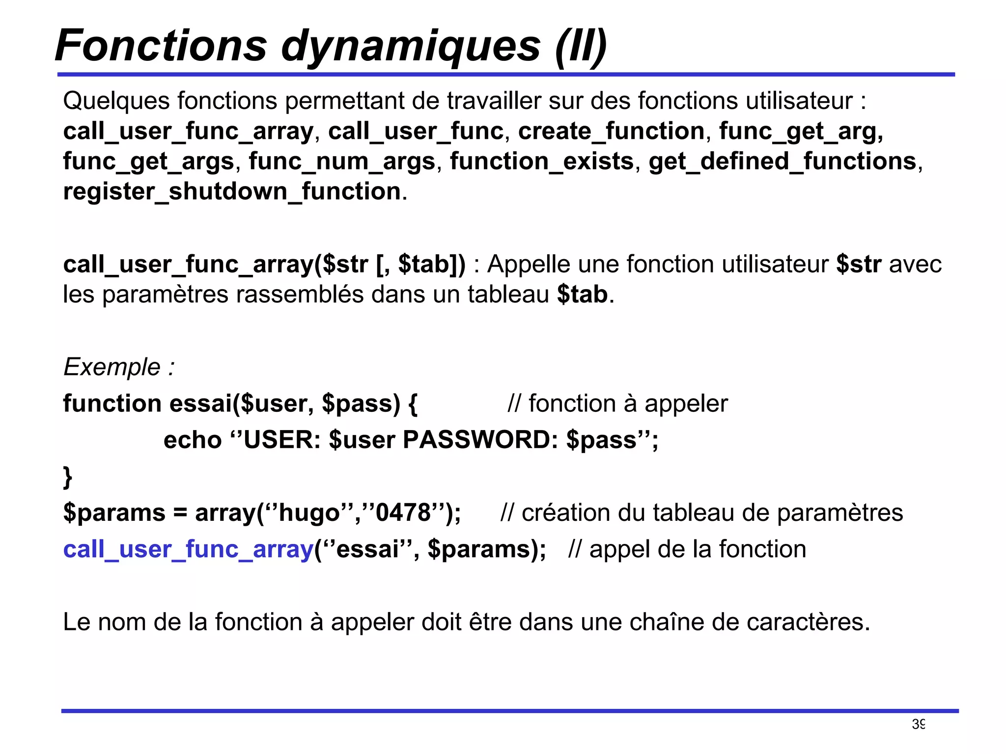 Fonctions dynamiques (II) Quelques fonctions permettant de travailler sur des fonctions utilisateur :  call_user_func_array ,  call_user_func ,  create_function ,  func_get_arg, func_get_args ,  func_num_args ,  function_exists ,  get_defined_functions ,  register_shutdown_function . call_user_func_array($str [, $tab])  : Appelle une fonction utilisateur  $str  avec les paramètres rassemblés dans un tableau  $tab . Exemple :  function essai($user, $pass) {   // fonction à appeler echo ‘’USER: $user PASSWORD: $pass’’; } $params = array(‘’hugo’’,’’0478’’);   // création du tableau de paramètres call_user_func_array (‘’essai’’, $params);  // appel de la fonction Le nom de la fonction à appeler doit être dans une chaîne de caractères. /154 