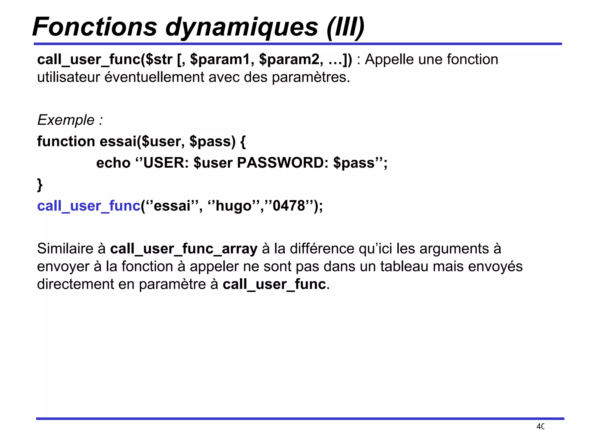 Fonctions dynamiques (III) call_user_func($str [, $param1, $param2, …])  : Appelle une fonction utilisateur éventuellement avec des paramètres. Exemple :  function essai($user, $pass) { echo ‘’USER: $user PASSWORD: $pass’’; } call_user_func (‘’essai’’, ‘’hugo’’,’’0478’’); Similaire à  call_user_func_array  à la différence qu’ici les arguments à envoyer à la fonction à appeler ne sont pas dans un tableau mais envoyés directement en paramètre à  call_user_func . /154 