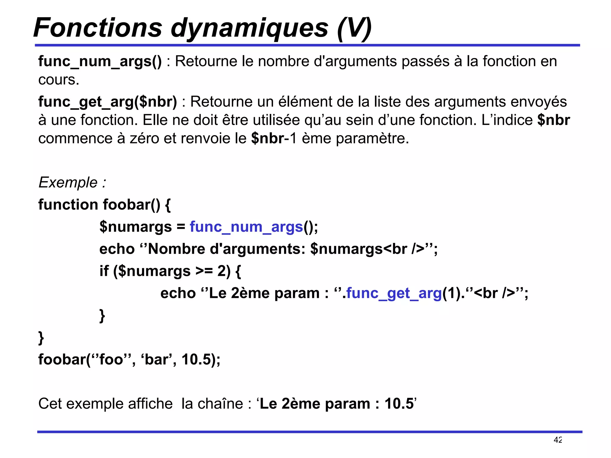 Fonctions dynamiques (V) func_num_args()  : Retourne le nombre d'arguments passés à la fonction en cours. func_get_arg($nbr)  : Retourne un élément de la liste des arguments envoyés à une fonction. Elle ne doit être utilisée qu’au sein d’une fonction. L’indice  $nbr  commence à zéro et renvoie le  $nbr -1 ème paramètre. Exemple : function foobar() { $numargs =  func_num_args (); echo ‘’Nombre d'arguments: $numargs<br />’’; if ($numargs >= 2) { echo ‘’Le 2ème param : ‘’. func_get_arg (1).‘’<br />’’; } } foobar(‘’foo’’, ‘bar’, 10.5);  Cet exemple affiche  la chaîne : ‘ Le 2ème param : 10.5 ’ /154 