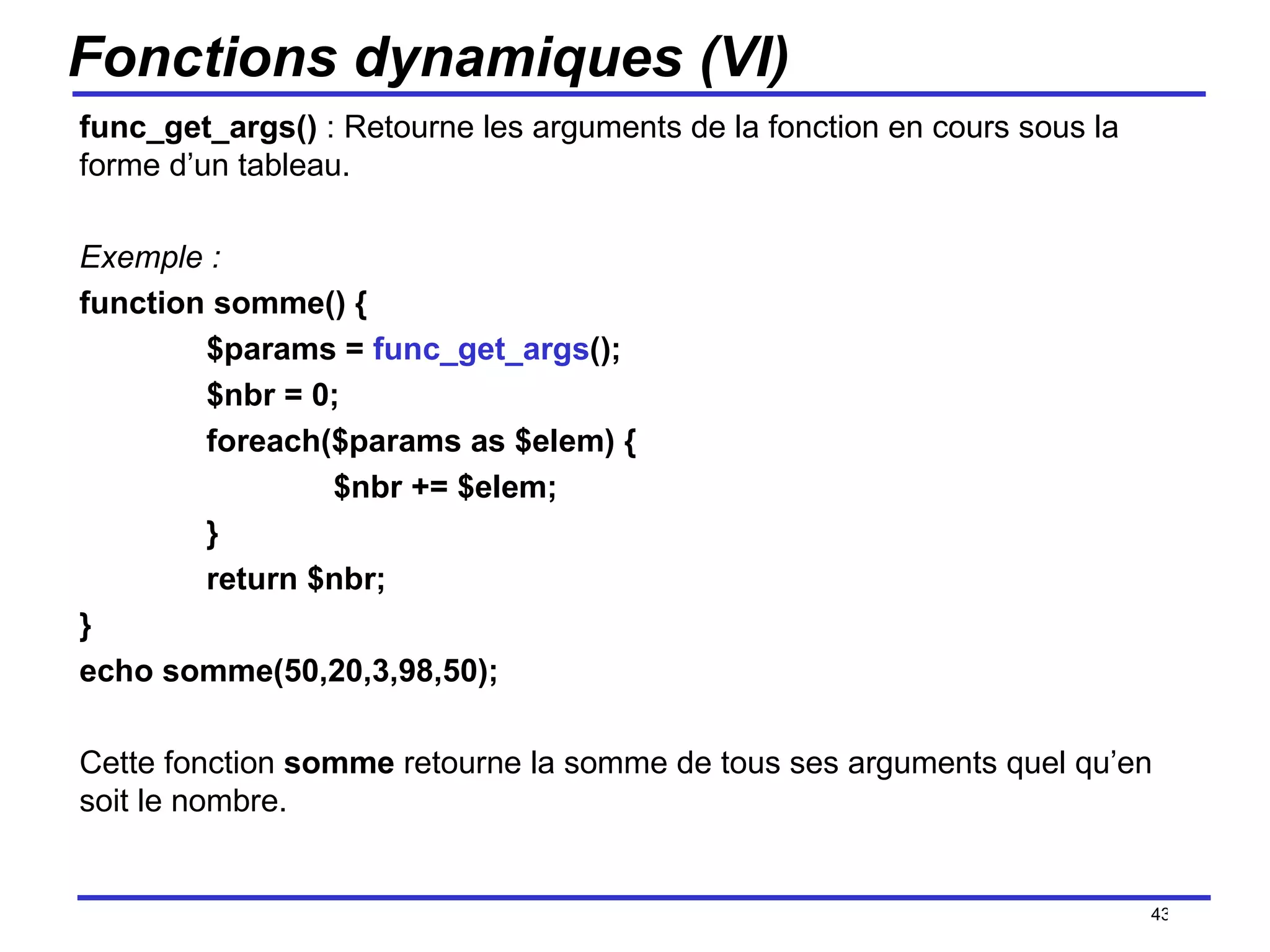 Fonctions dynamiques (VI) func_get_args()  : Retourne les arguments de la fonction en cours sous la forme d’un tableau. Exemple : function somme() { $params =  func_get_args (); $nbr = 0; foreach($params as $elem) { $nbr += $elem; } return $nbr; } echo somme(50,20,3,98,50); Cette fonction  somme  retourne la somme de tous ses arguments quel qu’en soit le nombre. /154 