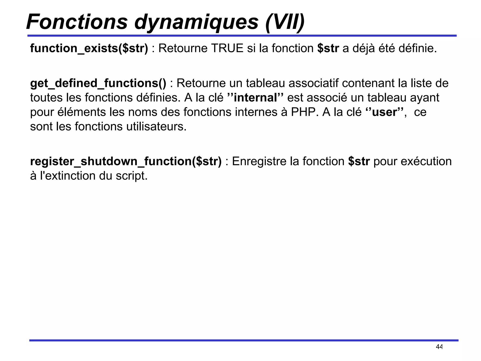Fonctions dynamiques (VII) function_exists($str)  : Retourne TRUE si la fonction  $str  a déjà été définie.  get_defined_functions()  : Retourne un tableau associatif contenant la liste de toutes les fonctions définies. A la clé  ’’internal’’  est associé un tableau ayant pour éléments les noms des fonctions internes à PHP. A la clé  ‘’user’’ ,  ce sont les fonctions utilisateurs. register_shutdown_function($str)  : Enregistre la fonction  $str  pour exécution à l'extinction du script. /154 