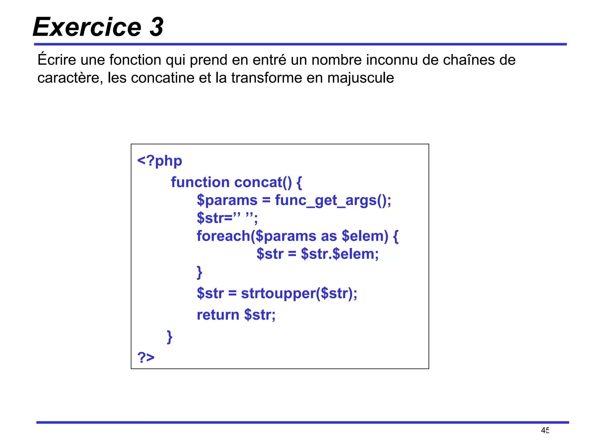 Exercice 3 Écrire une fonction qui prend en entré un nombre inconnu de chaînes de caractère, les concatine et la transforme en majuscule /154 <?php function concat() { $params = func_get_args(); $str=’’ ’’; foreach($params as $elem) { $str = $str.$elem; } $str = strtoupper($str); return $str; }  ?> 
