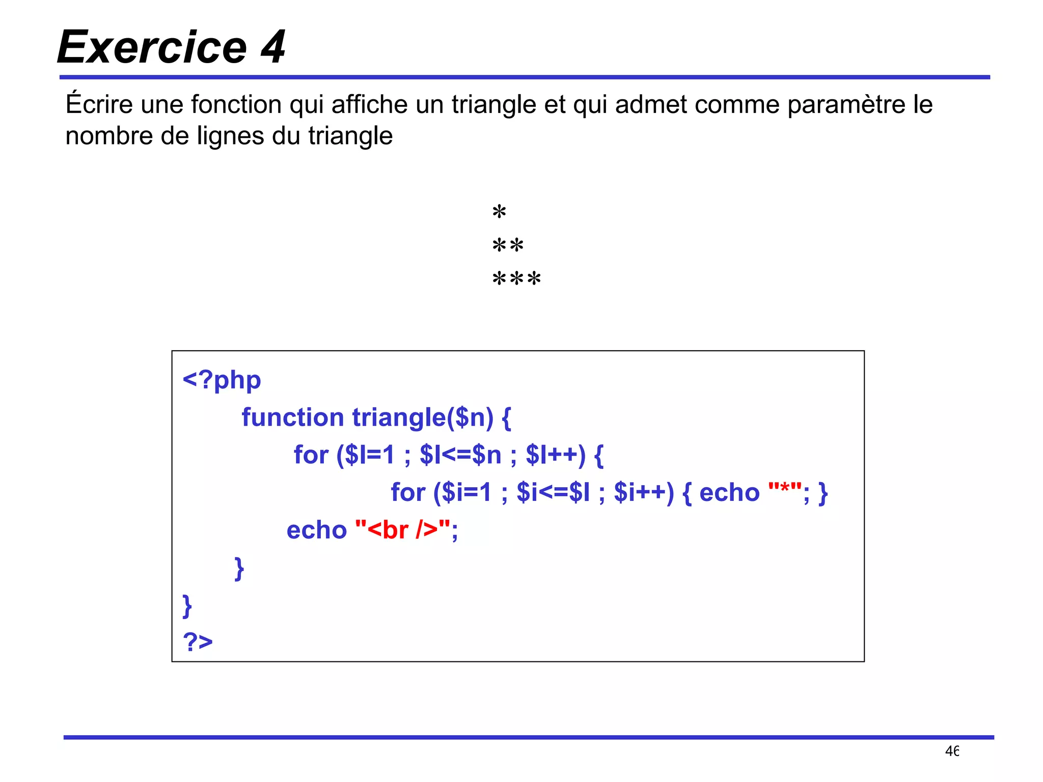 Exercice 4 Écrire une fonction qui affiche un triangle et qui admet comme paramètre le nombre de lignes du triangle /154 *  **  *** <?php function triangle($n) { for ($l=1 ; $l<=$n ; $l++) { for ($i=1 ; $i<=$l ; $i++) { echo  "*" ; }  echo  "<br />" ;  }  }  ?> 
