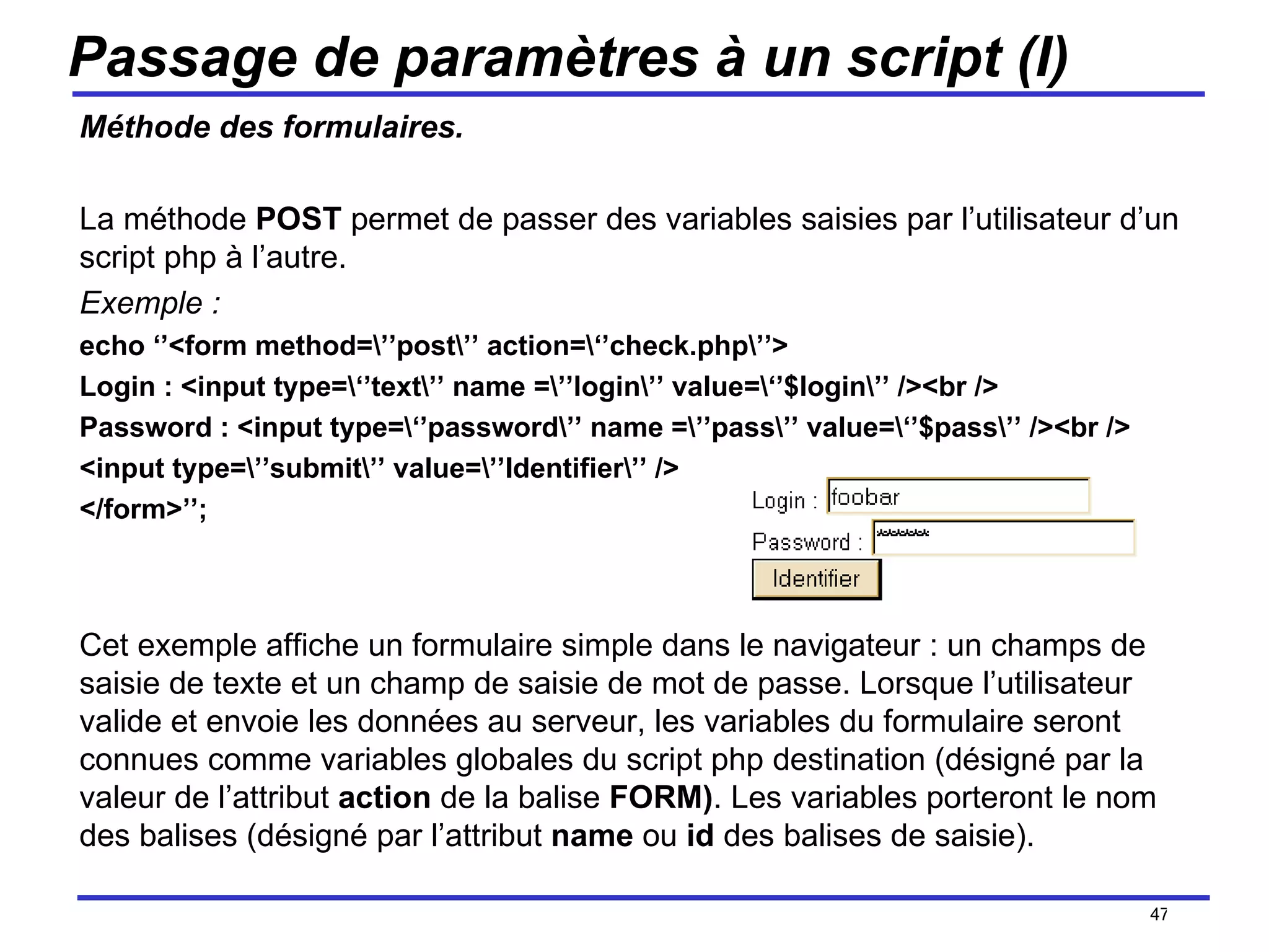 Passage de paramètres à un script (I) Méthode des formulaires. La méthode  POST  permet de passer des variables saisies par l’utilisateur d’un script php à l’autre. Exemple : echo ‘’<form method=\’’post\’’ action=\‘’check.php\’’> Login : <input type=\‘’text\’’ name =\’’login\’’ value=\‘’$login\’’ /><br /> Password : <input type=\‘’password\’’ name =\’’pass\’’ value=\‘’$pass\’’ /><br /> <input type=\’’submit\’’ value=\’’Identifier\’’ /> </form>’’; Cet exemple affiche un formulaire simple dans le navigateur : un champs de saisie de texte et un champ de saisie de mot de passe. Lorsque l’utilisateur valide et envoie les données au serveur, les variables du formulaire seront connues comme variables globales du script php destination (désigné par la valeur de l’attribut  action  de la balise  FORM) . Les variables porteront le nom des balises (désigné par l’attribut  name  ou  id  des balises de saisie). /154 