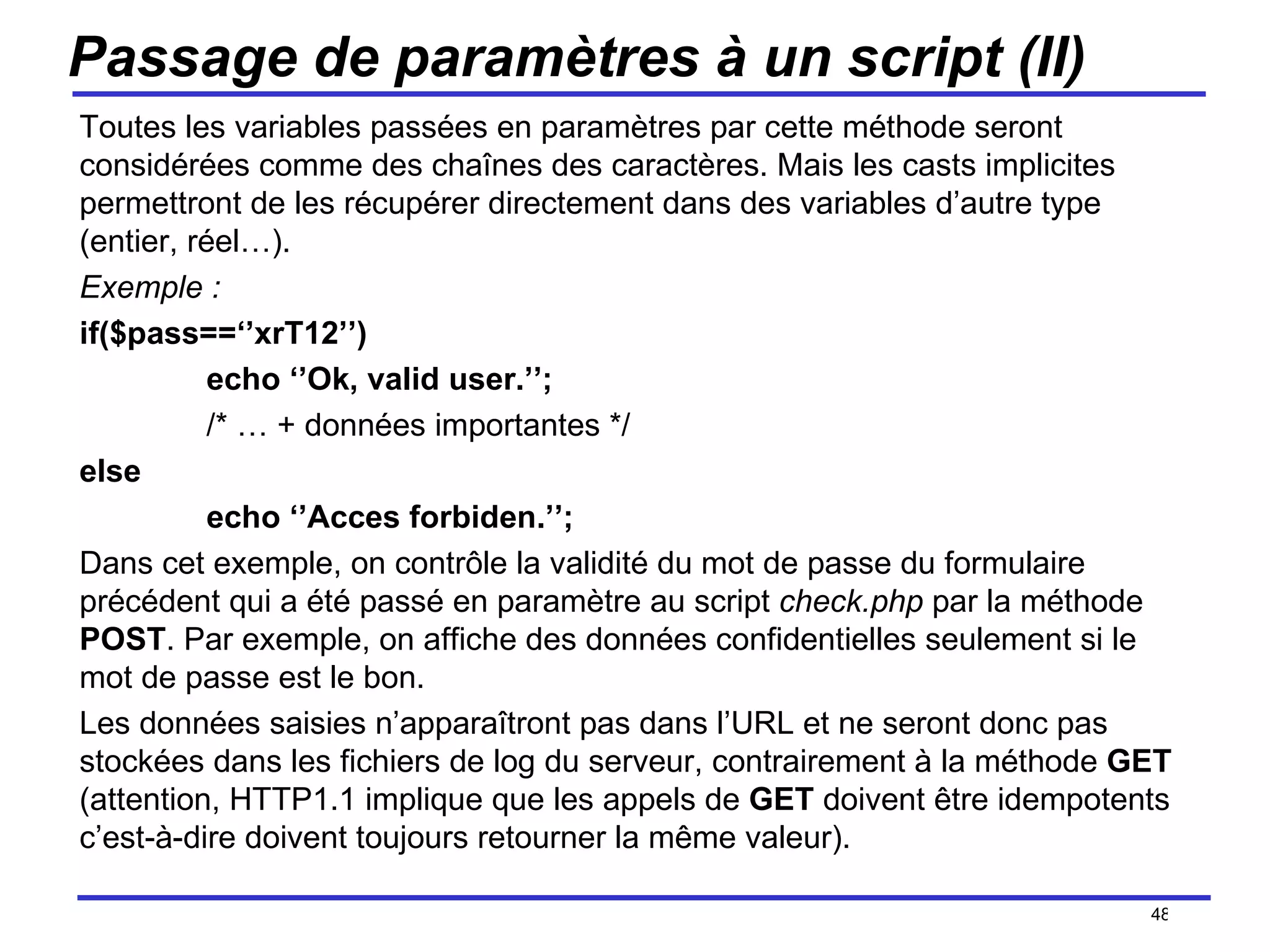 Passage de paramètres à un script (II) Toutes les variables passées en paramètres par cette méthode seront considérées comme des chaînes des caractères. Mais les casts implicites permettront de les récupérer directement dans des variables d’autre type (entier, réel…). Exemple : if($pass==‘’xrT12’’) echo ‘’Ok, valid user.’’; /* … + données importantes */ else echo ‘’Acces forbiden.’’; Dans cet exemple, on contrôle la validité du mot de passe du formulaire précédent qui a été passé en paramètre au script  check.php  par la méthode  POST . Par exemple, on affiche des données confidentielles seulement si le mot de passe est le bon.  Les données saisies n’apparaîtront pas dans l’URL et ne seront donc pas stockées dans les fichiers de log du serveur, contrairement à la méthode  GET  (attention, HTTP1.1 implique que les appels de  GET  doivent être idempotents c’est-à-dire doivent toujours retourner la même valeur). /154 