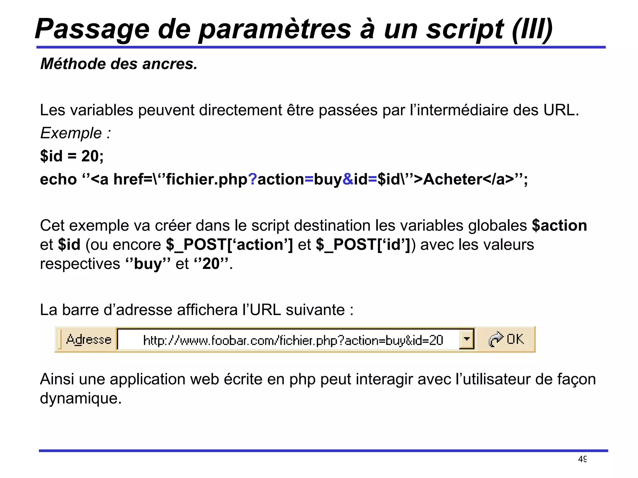 Passage de paramètres à un script (III) Méthode des ancres. Les variables peuvent directement être passées par l’intermédiaire des URL. Exemple : $id = 20; echo ‘’<a href=\‘’fichier.php ? action = buy & id = $id\’’>Acheter</a>’’; Cet exemple va créer dans le script destination les variables globales  $action  et  $id  (ou encore  $_POST[‘action’]  et  $_POST[‘id’] ) avec les valeurs respectives  ‘’buy’’  et  ‘’20’’ . La barre d’adresse affichera l’URL suivante : Ainsi une application web écrite en php peut interagir avec l’utilisateur de façon dynamique. /154 