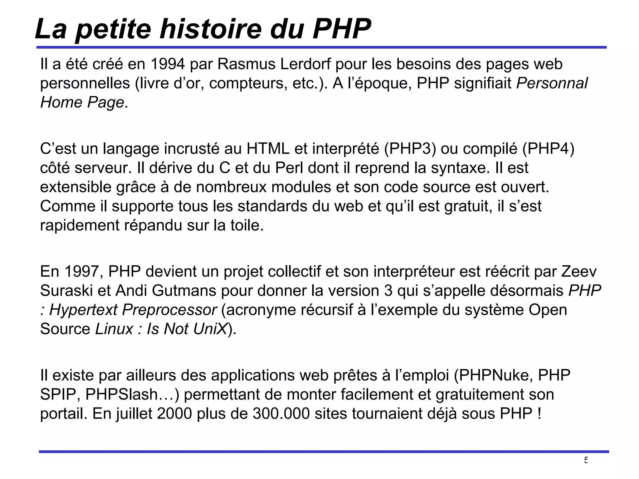 La petite histoire du PHP Il a été créé en 1994 par Rasmus Lerdorf pour les besoins des pages web personnelles (livre d’or, compteurs, etc.). A l’époque, PHP signifiait  Personnal Home Page .  C’est un langage incrusté au HTML et interprété (PHP3) ou compilé (PHP4) côté serveur. Il dérive du C et du Perl dont il reprend la syntaxe. Il est extensible grâce à de nombreux modules et son code source est ouvert.  Comme il supporte tous les standards du web et qu’il est gratuit, il s’est rapidement répandu sur la toile. En 1997, PHP devient un projet collectif et son interpréteur est réécrit par Zeev Suraski et Andi Gutmans pour donner la version 3 qui s’appelle désormais  PHP : Hypertext Preprocessor  (acronyme récursif à l’exemple du système Open Source  Linux : Is Not UniX ). Il existe par ailleurs des applications web prêtes à l’emploi (PHPNuke, PHP SPIP, PHPSlash…) permettant de monter facilement et gratuitement son portail. En juillet 2000 plus de 300.000 sites tournaient déjà sous PHP ! /154 
