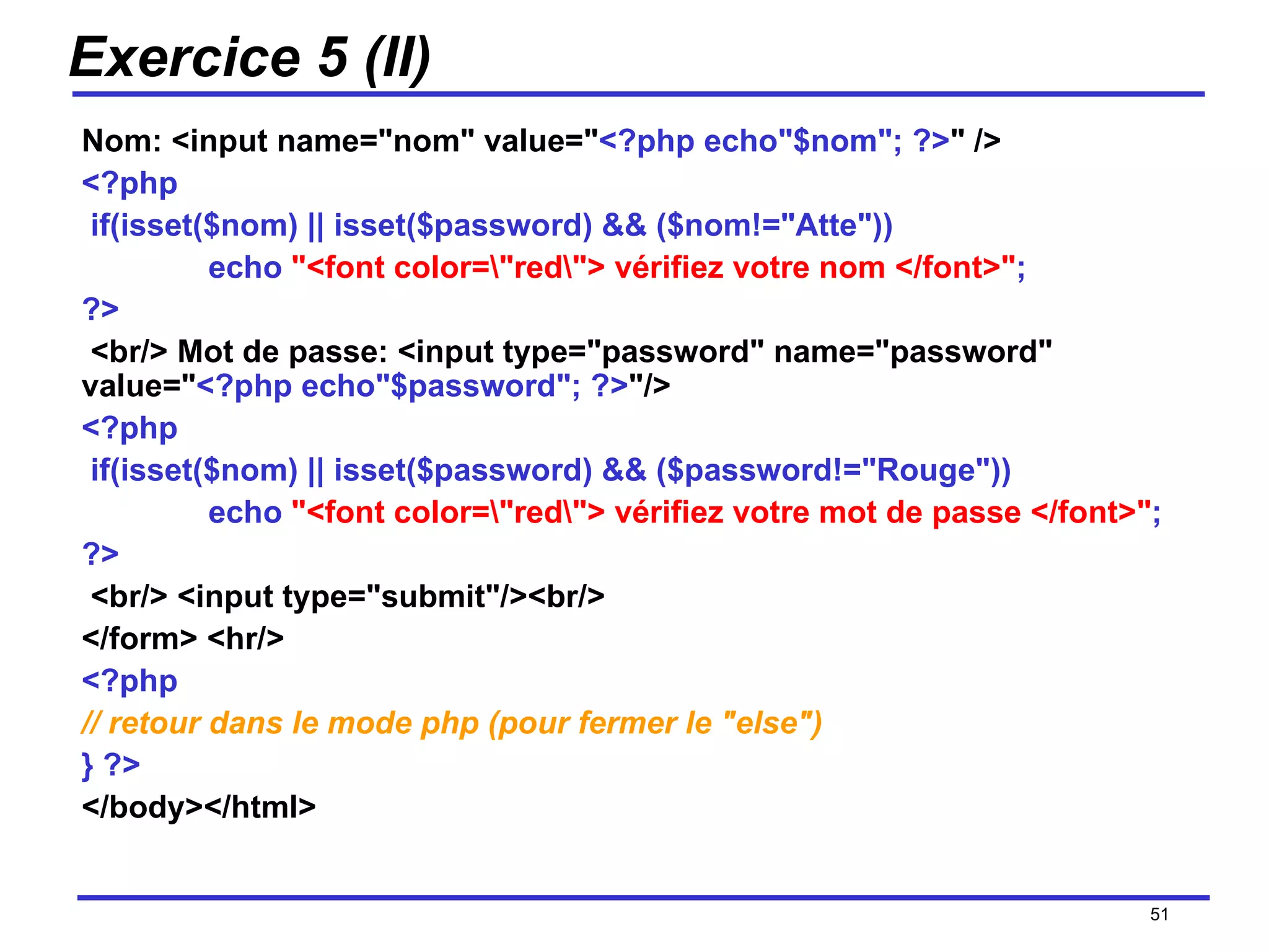Exercice 5 (II) Nom: <input name="nom" value=" <?php echo"$nom"; ?> "   /> <?php   if(isset($nom) || isset($password) && ($nom!="Atte")) echo  "<font color=\"red\"> vérifiez votre nom </font>" ; ?>   <br/> Mot de passe: <input type="password" name="password" value=" <?php echo"$password"; ?> "/> <?php   if(isset($nom) || isset($password) && ($password!="Rouge")) echo  "<font color=\"red\"> vérifiez votre mot de passe </font>" ; ?>   <br/> <input type="submit"/><br/>  </form> <hr/>  <?php   // retour dans le mode php (pour fermer le "else")   } ?>   </body></html> /154 