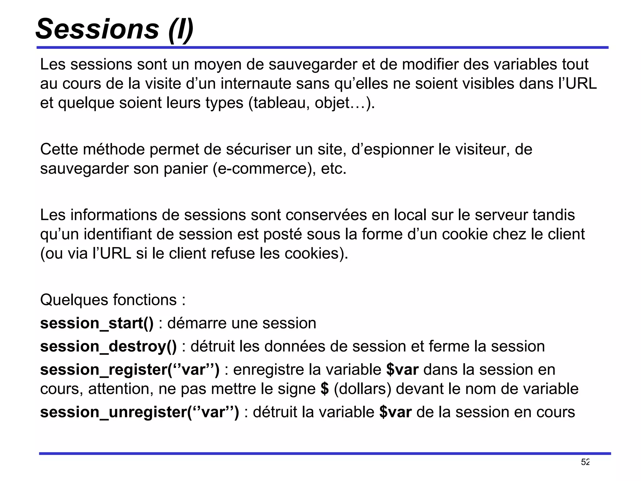 Sessions (I) Les sessions sont un moyen de sauvegarder et de modifier des variables tout au cours de la visite d’un internaute sans qu’elles ne soient visibles dans l’URL et quelque soient leurs types (tableau, objet…).  Cette méthode permet de sécuriser un site, d’espionner le visiteur, de sauvegarder son panier (e-commerce), etc.  Les informations de sessions sont conservées en local sur le serveur tandis qu’un identifiant de session est posté sous la forme d’un cookie chez le client (ou via l’URL si le client refuse les cookies). Quelques fonctions : session_start()  : démarre une session session_destroy()  : détruit les données de session et ferme la session session_register(‘’var’’)  : enregistre la variable  $var  dans la session en cours, attention, ne pas mettre le signe  $  (dollars) devant le nom de variable session_unregister(‘’var’’)  : détruit la variable  $var  de la session en cours /154 