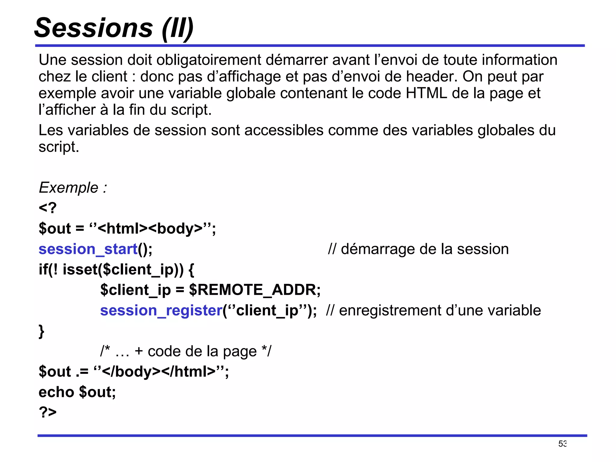 Sessions (II) Une session doit obligatoirement démarrer avant l’envoi de toute information chez le client : donc pas d’affichage et pas d’envoi de header. On peut par exemple avoir une variable globale contenant le code HTML de la page et l’afficher à la fin du script.  Les variables de session sont accessibles comme des variables globales du script. Exemple : <? $out = ‘’<html><body>’’; session_start ();   // démarrage de la session if(! isset($client_ip)) { $client_ip = $REMOTE_ADDR; session_register (‘’client_ip’’);  // enregistrement d’une variable } /* … + code de la page */ $out .= ‘’</body></html>’’; echo $out; ?> /154 