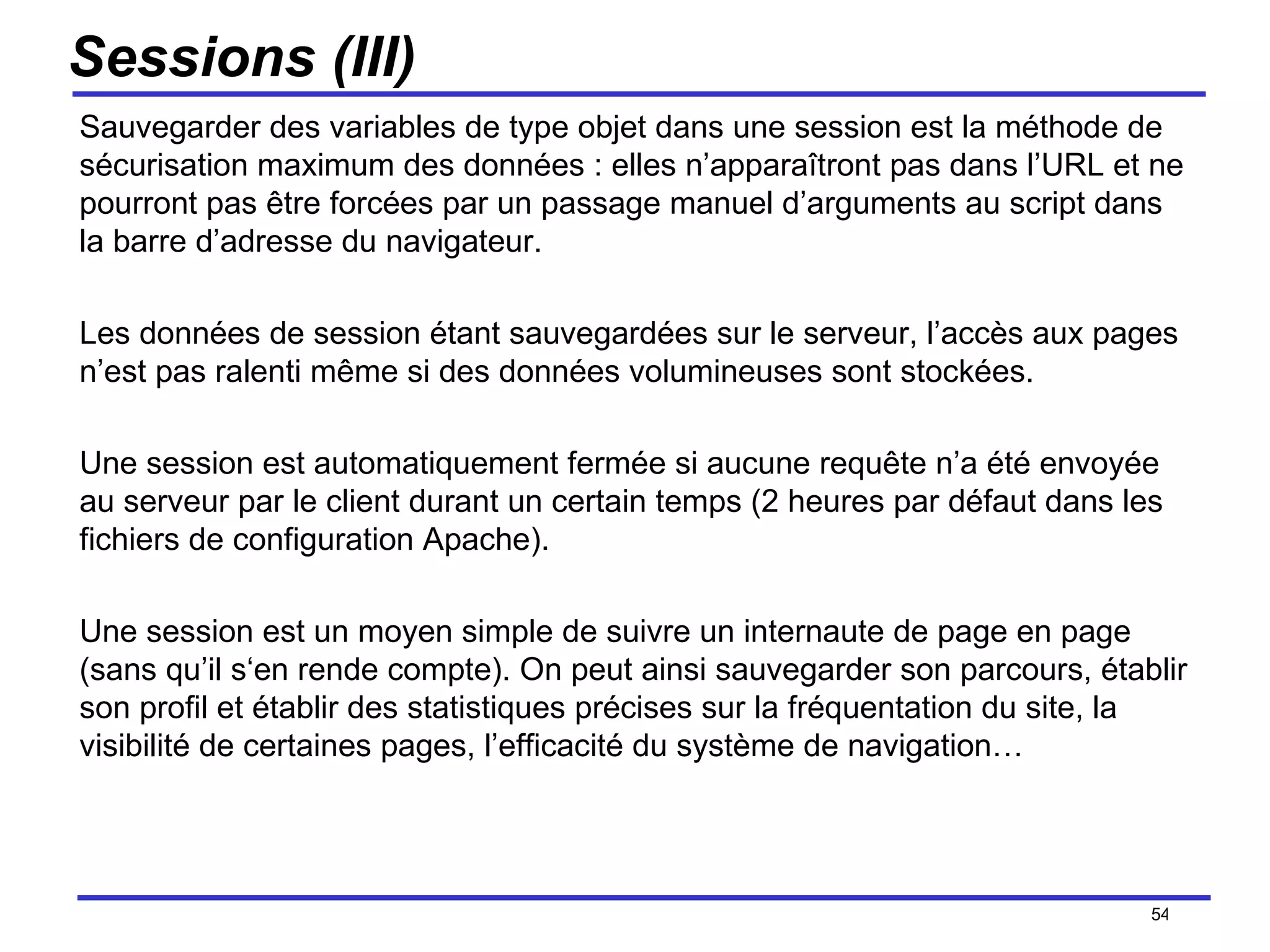 Sessions (III) Sauvegarder des variables de type objet dans une session est la méthode de sécurisation maximum des données : elles n’apparaîtront pas dans l’URL et ne pourront pas être forcées par un passage manuel d’arguments au script dans la barre d’adresse du navigateur. Les données de session étant sauvegardées sur le serveur, l’accès aux pages n’est pas ralenti même si des données volumineuses sont stockées. Une session est automatiquement fermée si aucune requête n’a été envoyée au serveur par le client durant un certain temps (2 heures par défaut dans les fichiers de configuration Apache). Une session est un moyen simple de suivre un internaute de page en page (sans qu’il s‘en rende compte). On peut ainsi sauvegarder son parcours, établir son profil et établir des statistiques précises sur la fréquentation du site, la visibilité de certaines pages, l’efficacité du système de navigation… /154 