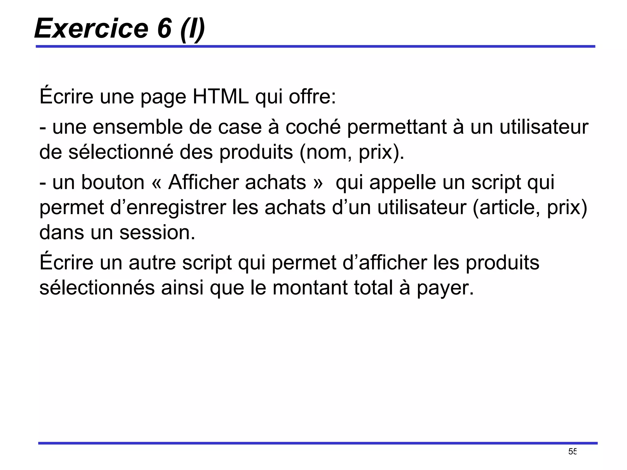 Exercice 6 (I) Écrire une page HTML qui offre: - une ensemble de case à coché permettant à un utilisateur de sélectionné des produits (nom, prix). - un bouton « Afficher achats »  qui appelle un script qui permet d’enregistrer les achats d’un utilisateur (article, prix) dans un session. Écrire un autre script qui permet d’afficher les produits sélectionnés ainsi que le montant total à payer. /154 